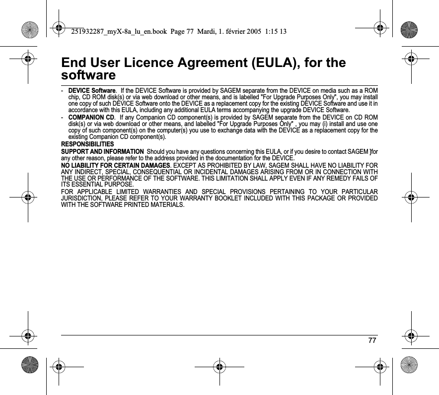 77End User Licence Agreement (EULA), for the software-DEVICE Software.  If the DEVICE Software is provided by SAGEM separate from the DEVICE on media such as a ROM chip, CD ROM disk(s) or via web download or other means, and is labelled &quot;For Upgrade Purposes Only&quot;, you may install one copy of such DEVICE Software onto the DEVICE as a replacement copy for the existing DEVICE Software and use it in accordance with this EULA, including any additional EULA terms accompanying the upgrade DEVICE Software.-COMPANION CD.  If any Companion CD component(s) is provided by SAGEM separate from the DEVICE on CD ROM disk(s) or via web download or other means, and labelled &quot;For Upgrade Purposes Only&quot; , you may (i) install and use one copy of such component(s) on the computer(s) you use to exchange data with the DEVICE as a replacement copy for the existing Companion CD component(s). RESPONSIBILITIESSUPPORT AND INFORMATION  Should you have any questions concerning this EULA, or if you desire to contact SAGEM ]for any other reason, please refer to the address provided in the documentation for the DEVICE.NO LIABILITY FOR CERTAIN DAMAGES. EXCEPT AS PROHIBITED BY LAW, SAGEM SHALL HAVE NO LIABILITY FOR ANY INDIRECT, SPECIAL, CONSEQUENTIAL OR INCIDENTAL DAMAGES ARISING FROM OR IN CONNECTION WITH THE USE OR PERFORMANCE OF THE SOFTWARE. THIS LIMITATION SHALL APPLY EVEN IF ANY REMEDY FAILS OF ITS ESSENTIAL PURPOSE. FOR APPLICABLE LIMITED WARRANTIES AND SPECIAL PROVISIONS PERTAINING TO YOUR PARTICULAR JURISDICTION, PLEASE REFER TO YOUR WARRANTY BOOKLET INCLUDED WITH THIS PACKAGE OR PROVIDED WITH THE SOFTWARE PRINTED MATERIALS.251932287_myX-8a_lu_en.book  Page 77  Mardi, 1. février 2005  1:15 13