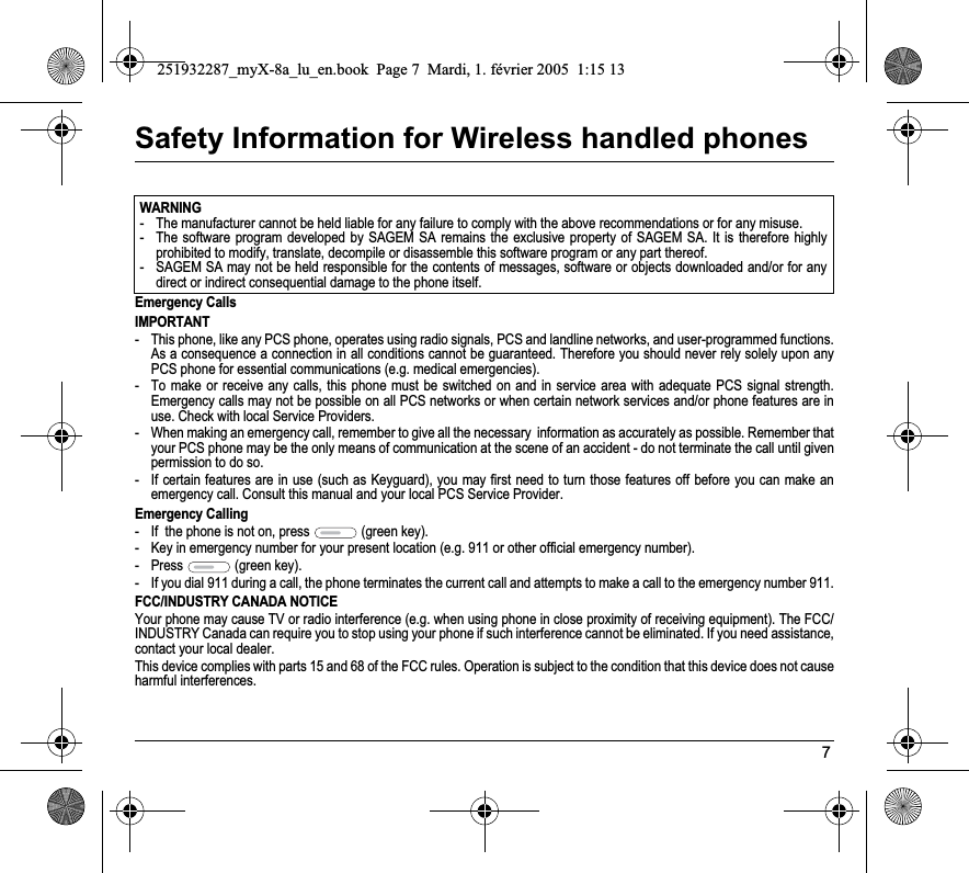 7Safety Information for Wireless handled phonesEmergency CallsIMPORTANT- This phone, like any PCS phone, operates using radio signals, PCS and landline networks, and user-programmed functions. As a consequence a connection in all conditions cannot be guaranteed. Therefore you should never rely solely upon any PCS phone for essential communications (e.g. medical emergencies).- To make or receive any calls, this phone must be switched on and in service area with adequate PCS signal strength. Emergency calls may not be possible on all PCS networks or when certain network services and/or phone features are in use. Check with local Service Providers.- When making an emergency call, remember to give all the necessary  information as accurately as possible. Remember that your PCS phone may be the only means of communication at the scene of an accident - do not terminate the call until given permission to do so.- If certain features are in use (such as Keyguard), you may first need to turn those features off before you can make an emergency call. Consult this manual and your local PCS Service Provider.Emergency Calling- If  the phone is not on, press   (green key).- Key in emergency number for your present location (e.g. 911 or other official emergency number).- Press   (green key).- If you dial 911 during a call, the phone terminates the current call and attempts to make a call to the emergency number 911.FCC/INDUSTRY CANADA NOTICEYour phone may cause TV or radio interference (e.g. when using phone in close proximity of receiving equipment). The FCC/INDUSTRY Canada can require you to stop using your phone if such interference cannot be eliminated. If you need assistance, contact your local dealer.This device complies with parts 15 and 68 of the FCC rules. Operation is subject to the condition that this device does not causeharmful interferences.WARNING- The manufacturer cannot be held liable for any failure to comply with the above recommendations or for any misuse.- The software program developed by SAGEM SA remains the exclusive property of SAGEM SA. It is therefore highly prohibited to modify, translate, decompile or disassemble this software program or any part thereof.- SAGEM SA may not be held responsible for the contents of messages, software or objects downloaded and/or for any direct or indirect consequential damage to the phone itself.251932287_myX-8a_lu_en.book  Page 7  Mardi, 1. février 2005  1:15 13