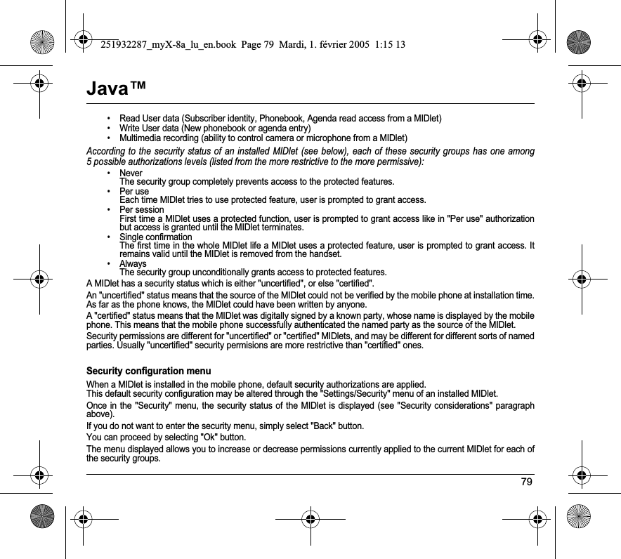 79Java™• Read User data (Subscriber identity, Phonebook, Agenda read access from a MIDlet)• Write User data (New phonebook or agenda entry)• Multimedia recording (ability to control camera or microphone from a MIDlet)According to the security status of an installed MIDlet (see below), each of these security groups has one among 5 possible authorizations levels (listed from the more restrictive to the more permissive):• Never  The security group completely prevents access to the protected features.• Per use  Each time MIDlet tries to use protected feature, user is prompted to grant access.• Per session  First time a MIDlet uses a protected function, user is prompted to grant access like in &quot;Per use&quot; authorization but access is granted until the MIDlet terminates.• Single confirmation The first time in the whole MIDlet life a MIDlet uses a protected feature, user is prompted to grant access. It remains valid until the MIDlet is removed from the handset.•Always The security group unconditionally grants access to protected features.A MIDlet has a security status which is either &quot;uncertified&quot;, or else &quot;certified&quot;.An &quot;uncertified&quot; status means that the source of the MIDlet could not be verified by the mobile phone at installation time. As far as the phone knows, the MIDlet could have been written by anyone.A &quot;certified&quot; status means that the MIDlet was digitally signed by a known party, whose name is displayed by the mobile phone. This means that the mobile phone successfully authenticated the named party as the source of the MIDlet. Security permissions are different for &quot;uncertified&quot; or &quot;certified&quot; MIDlets, and may be different for different sorts of named parties. Usually &quot;uncertified&quot; security permisions are more restrictive than &quot;certified&quot; ones.Security configuration menuWhen a MIDlet is installed in the mobile phone, default security authorizations are applied. This default security configuration may be altered through the &quot;Settings/Security&quot; menu of an installed MIDlet.Once in the &quot;Security&quot; menu, the security status of the MIDlet is displayed (see &quot;Security considerations&quot; paragraph above).If you do not want to enter the security menu, simply select &quot;Back&quot; button.You can proceed by selecting &quot;Ok&quot; button.The menu displayed allows you to increase or decrease permissions currently applied to the current MIDlet for each of the security groups. 251932287_myX-8a_lu_en.book  Page 79  Mardi, 1. février 2005  1:15 13