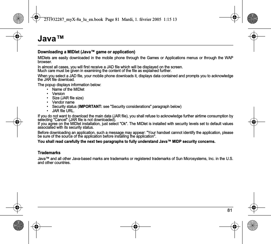 81Java™Downloading a MIDlet (Java™ game or application)MIDlets are easily downloaded in the mobile phone through the Games or Applications menus or through the WAP browser. In almost all cases, you will first receive a JAD file which will be displayed on the screen. Much care must be given in examining the content of the file as explained further.When you select a JAD file, your mobile phone downloads it, displays data contained and prompts you to acknowledge the JAR file download. The popup displays information below:• Name of the MIDlet• Version• Size (JAR file size)• Vendor name• Security status (IMPORTANT: see &quot;Security considerations&quot; paragraph below)• JAR file URL.If you do not want to download the main data (JAR file), you shall refuse to acknowledge further airtime consumption by selecting &quot;Cancel&quot; (JAR file is not downloaded). If you agree on the MIDlet installation, just select &quot;Ok&quot;. The MIDlet is installed with security levels set to default values associated with its security status.Before downloading an application, such a message may appear: &quot;Your handset cannot identify the application, please be sure of the source of the application before installing the application&quot;.You shall read carefully the next two paragraphs to fully understand Java™ MIDP security concerns.TrademarksJava™ and all other Java-based marks are trademarks or registered trademarks of Sun Microsystems, Inc. in the U.S. and other countries.251932287_myX-8a_lu_en.book  Page 81  Mardi, 1. février 2005  1:15 13