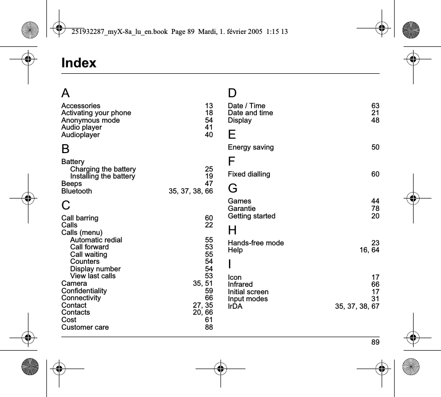89IndexAAccessories 13Activating your phone  18Anonymous mode  54Audio player  41Audioplayer 40BBatteryCharging the battery  25Installing the battery  19Beeps 47Bluetooth  35, 37, 38, 66CCall barring  60Calls 22Calls (menu)Automatic redial  55Call forward  53Call waiting  55Counters 54Display number  54View last calls  53Camera 35, 51Confidentiality 59Connectivity 66Contact 27, 35Contacts 20, 66Cost 61Customer care  88DDate / Time  63Date and time  21Display 48EEnergy saving  50FFixed dialling  60GGames 44Garantie 78Getting started  20HHands-free mode  23Help 16, 64IIcon 17Infrared 66Initial screen  17Input modes  31IrDA  35, 37, 38, 67251932287_myX-8a_lu_en.book  Page 89  Mardi, 1. février 2005  1:15 13
