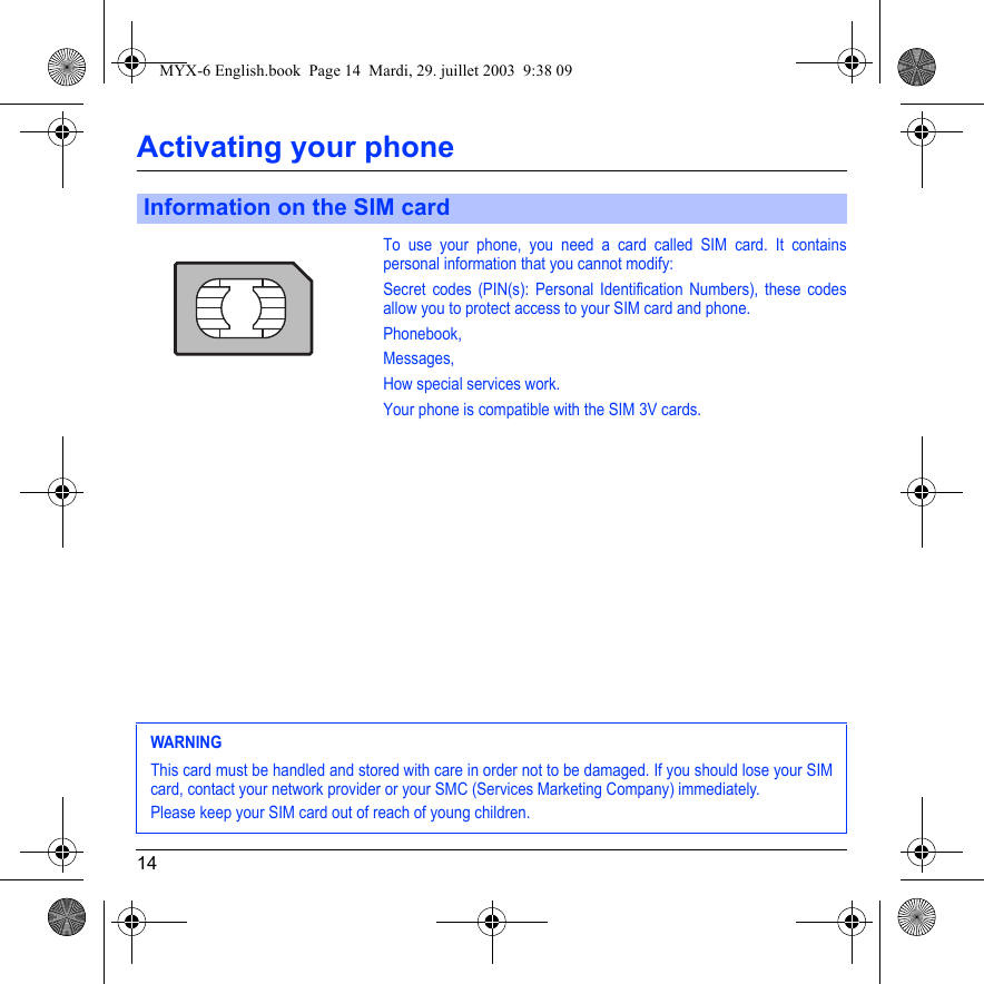 14Activating your phoneTo use your phone, you need a card called SIM card. It contains personal information that you cannot modify:Secret codes (PIN(s): Personal Identification Numbers), these codes allow you to protect access to your SIM card and phone.Phonebook,Messages, How special services work.Your phone is compatible with the SIM 3V cards.Information on the SIM cardWARNINGThis card must be handled and stored with care in order not to be damaged. If you should lose your SIM card, contact your network provider or your SMC (Services Marketing Company) immediately.Please keep your SIM card out of reach of young children.MYX-6 English.book  Page 14  Mardi, 29. juillet 2003  9:38 09