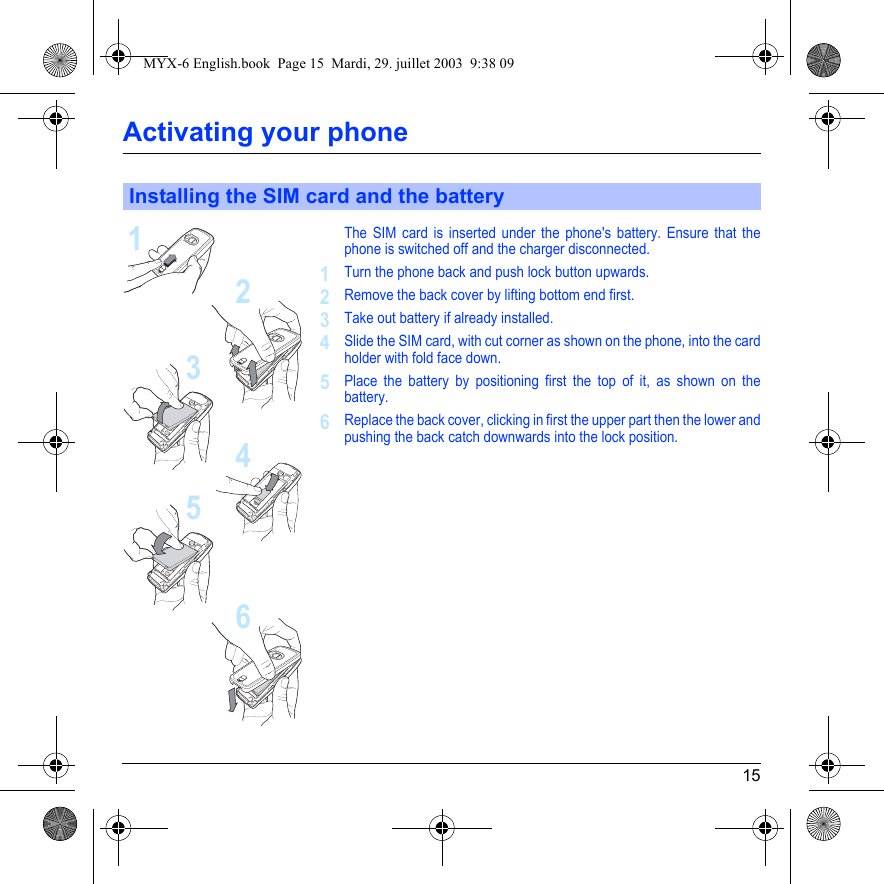 15Activating your phoneThe SIM card is inserted under the phone&apos;s battery. Ensure that the phone is switched off and the charger disconnected.Turn the phone back and push lock button upwards.Remove the back cover by lifting bottom end first.Take out battery if already installed.Slide the SIM card, with cut corner as shown on the phone, into the card holder with fold face down.Place the battery by positioning first the top of it, as shown on the battery.Replace the back cover, clicking in first the upper part then the lower and pushing the back catch downwards into the lock position.Installing the SIM card and the battery213456123456MYX-6 English.book  Page 15  Mardi, 29. juillet 2003  9:38 09