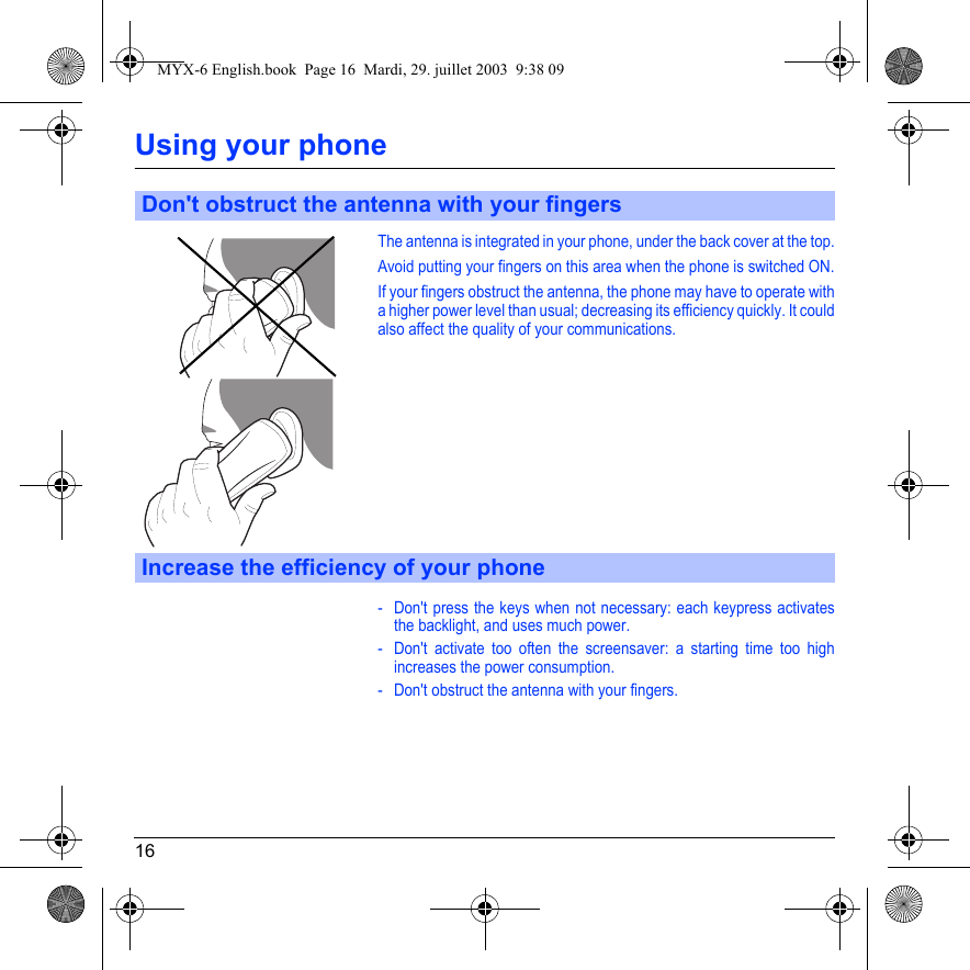 16Using your phoneThe antenna is integrated in your phone, under the back cover at the top.Avoid putting your fingers on this area when the phone is switched ON.If your fingers obstruct the antenna, the phone may have to operate with a higher power level than usual; decreasing its efficiency quickly. It could also affect the quality of your communications.- Don&apos;t press the keys when not necessary: each keypress activates the backlight, and uses much power.- Don&apos;t activate too often the screensaver: a starting time too high increases the power consumption.- Don&apos;t obstruct the antenna with your fingers.Don&apos;t obstruct the antenna with your fingersIncrease the efficiency of your phoneMYX-6 English.book  Page 16  Mardi, 29. juillet 2003  9:38 09