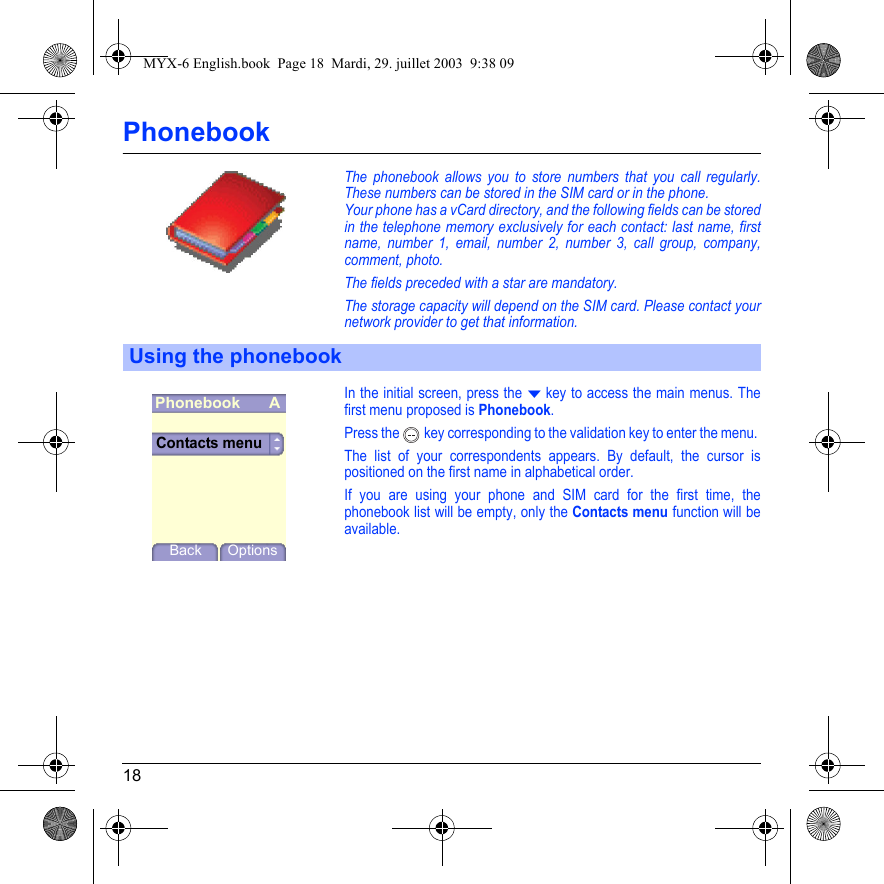 18PhonebookThe phonebook allows you to store numbers that you call regularly. These numbers can be stored in the SIM card or in the phone.Your phone has a vCard directory, and the following fields can be stored in the telephone memory exclusively for each contact: last name, first name, number 1, email, number 2, number 3, call group, company, comment, photo.The fields preceded with a star are mandatory.The storage capacity will depend on the SIM card. Please contact your network provider to get that information.In the initial screen, press the T key to access the main menus. The first menu proposed is Phonebook.Press the  key corresponding to the validation key to enter the menu. The list of your correspondents appears. By default, the cursor is positioned on the first name in alphabetical order. If you are using your phone and SIM card for the first time, the phonebook list will be empty, only the Contacts menu function will be available.Using the phonebookPhonebookBack OptionsContacts menuAMYX-6 English.book  Page 18  Mardi, 29. juillet 2003  9:38 09