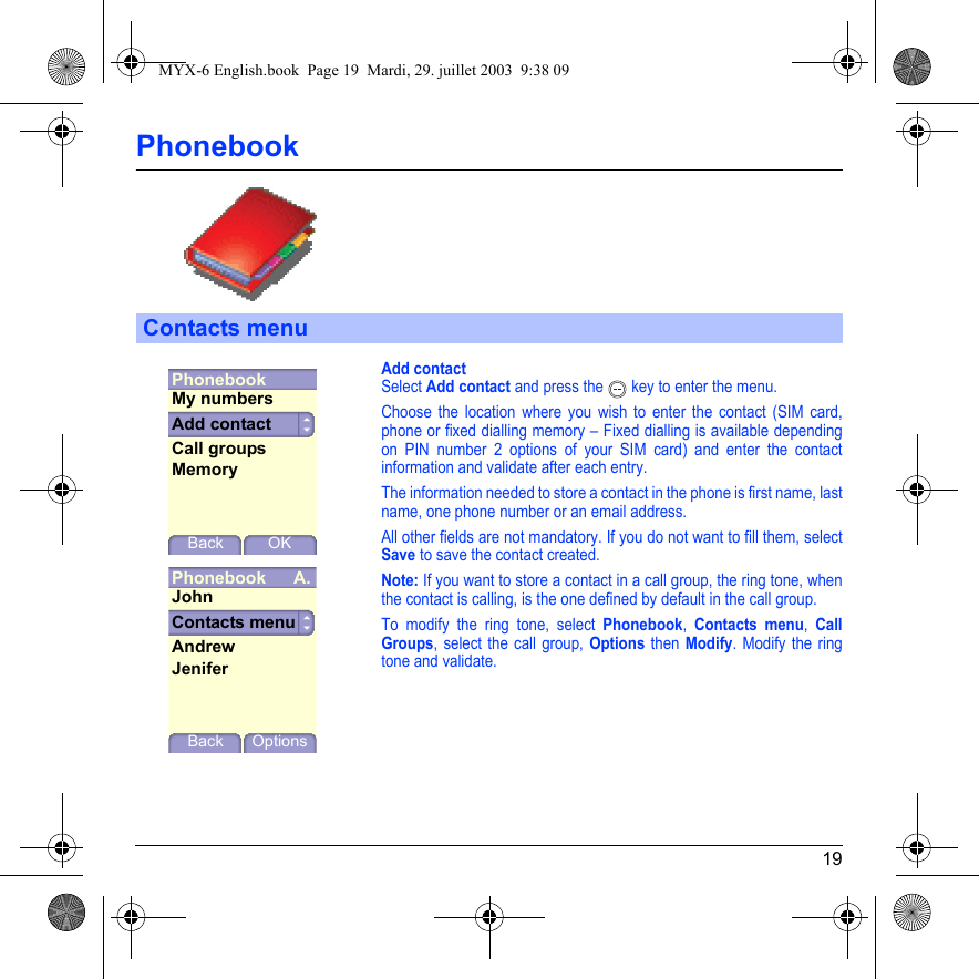 19PhonebookAdd contactSelect Add contact and press the  key to enter the menu.Choose the location where you wish to enter the contact (SIM card, phone or fixed dialling memory – Fixed dialling is available depending on PIN number 2 options of your SIM card) and enter the contact information and validate after each entry.The information needed to store a contact in the phone is first name, last name, one phone number or an email address.All other fields are not mandatory. If you do not want to fill them, select Save to save the contact created.Note: If you want to store a contact in a call group, the ring tone, when the contact is calling, is the one defined by default in the call group.To modify the ring tone, select Phonebook, Contacts menu, Call Groups, select the call group, Options then Modify. Modify the ring tone and validate.Contacts menuPhonebookBack OKAdd contactMy numbersCall groupsMemoryPhonebook A.Contacts menuBack OptionsJohnAndrewJeniferMYX-6 English.book  Page 19  Mardi, 29. juillet 2003  9:38 09