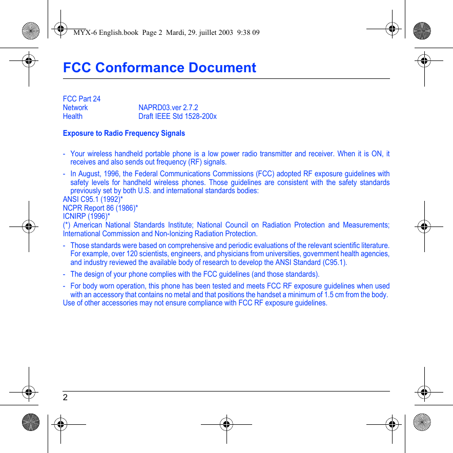 2FCC Conformance DocumentFCC Part 24Network NAPRD03.ver 2.7.2Health Draft IEEE Std 1528-200xExposure to Radio Frequency Signals- Your wireless handheld portable phone is a low power radio transmitter and receiver. When it is ON, it receives and also sends out frequency (RF) signals.- In August, 1996, the Federal Communications Commissions (FCC) adopted RF exposure guidelines with safety levels for handheld wireless phones. Those guidelines are consistent with the safety standards previously set by both U.S. and international standards bodies:ANSI C95.1 (1992)*NCPR Report 86 (1986)*ICNIRP (1996)*(*) American National Standards Institute; National Council on Radiation Protection and Measurements; International Commission and Non-Ionizing Radiation Protection.- Those standards were based on comprehensive and periodic evaluations of the relevant scientific literature. For example, over 120 scientists, engineers, and physicians from universities, government health agencies, and industry reviewed the available body of research to develop the ANSI Standard (C95.1).- The design of your phone complies with the FCC guidelines (and those standards).- For body worn operation, this phone has been tested and meets FCC RF exposure guidelines when used with an accessory that contains no metal and that positions the handset a minimum of 1.5 cm from the body. Use of other accessories may not ensure compliance with FCC RF exposure guidelines.MYX-6 English.book  Page 2  Mardi, 29. juillet 2003  9:38 09