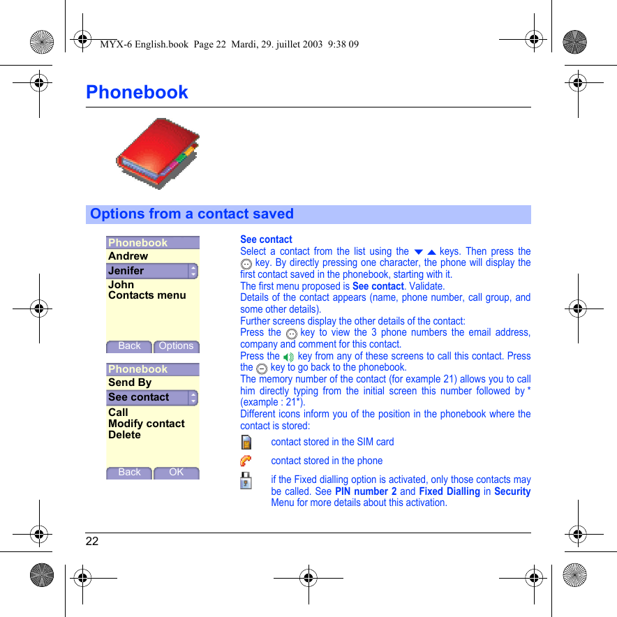 22PhonebookSee contactSelect a contact from the list using the T S keys. Then press the  key. By directly pressing one character, the phone will display the first contact saved in the phonebook, starting with it.The first menu proposed is See contact. Validate.Details of the contact appears (name, phone number, call group, and some other details).Further screens display the other details of the contact: Press the   key to view the 3 phone numbers the email address, company and comment for this contact.Press the   key from any of these screens to call this contact. Press the   key to go back to the phonebook.The memory number of the contact (for example 21) allows you to call him directly typing from the initial screen this number followed by * (example : 21*).Different icons inform you of the position in the phonebook where the contact is stored:contact stored in the SIM cardcontact stored in the phoneif the Fixed dialling option is activated, only those contacts may be called. See PIN number 2 and Fixed Dialling in SecurityMenu for more details about this activation.Options from a contact savedPhonebookJeniferBack OptionsAndrewJohnContacts menuPhonebookSee contactBackSend ByCallModify contactOKDeleteMYX-6 English.book  Page 22  Mardi, 29. juillet 2003  9:38 09
