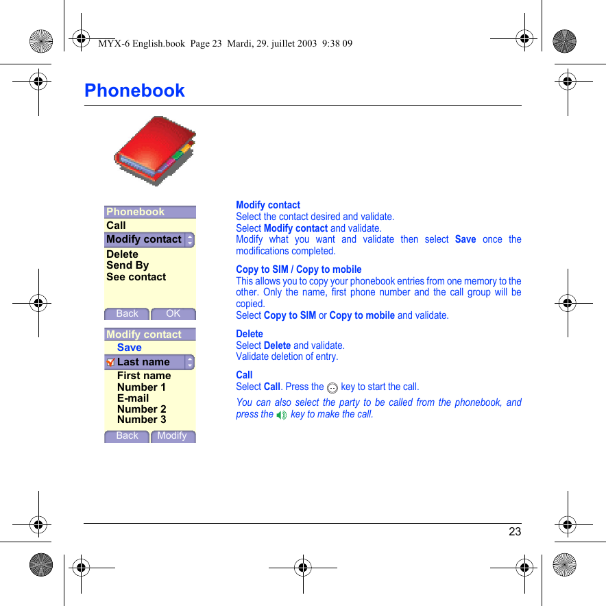 23PhonebookModify contactSelect the contact desired and validate.Select Modify contact and validate.Modify what you want and validate then select Save once the modifications completed.Copy to SIM / Copy to mobileThis allows you to copy your phonebook entries from one memory to the other. Only the name, first phone number and the call group will be copied.Select Copy to SIM or Copy to mobile and validate.DeleteSelect Delete and validate. Validate deletion of entry.CallSelect Call. Press the  key to start the call.You can also select the party to be called from the phonebook, and press the   key to make the call.PhonebookModify contactBackCallDeleteSend ByOKSee contactModify contactLast nameBack ModifySaveFirst nameNumber 1E-mailNumber 2Number 3MYX-6 English.book  Page 23  Mardi, 29. juillet 2003  9:38 09
