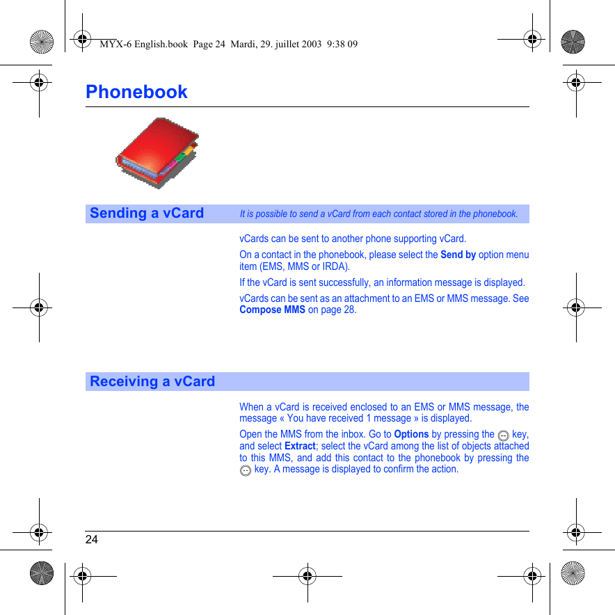 24PhonebookvCards can be sent to another phone supporting vCard.On a contact in the phonebook, please select the Send by option menu item (EMS, MMS or IRDA).If the vCard is sent successfully, an information message is displayed.vCards can be sent as an attachment to an EMS or MMS message. See Compose MMS on page 28.When a vCard is received enclosed to an EMS or MMS message, the message « You have received 1 message » is displayed. Open the MMS from the inbox. Go to Options by pressing the  key, and select Extract; select the vCard among the list of objects attached to this MMS, and add this contact to the phonebook by pressing the  key. A message is displayed to confirm the action.Sending a vCardIt is possible to send a vCard from each contact stored in the phonebook.Receiving a vCardMYX-6 English.book  Page 24  Mardi, 29. juillet 2003  9:38 09