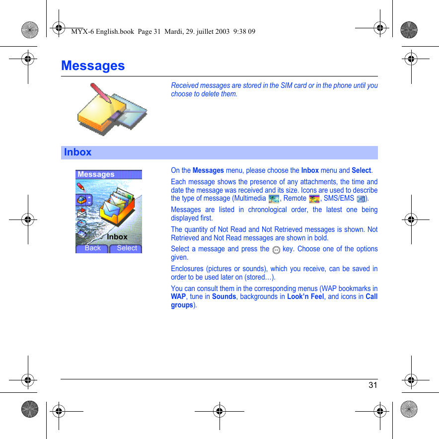 31MessagesReceived messages are stored in the SIM card or in the phone until you choose to delete them.On the Messages menu, please choose the Inbox menu and Select.Each message shows the presence of any attachments, the time and date the message was received and its size. Icons are used to describe the type of message (Multimedia  , Remote  , SMS/EMS  ).Messages are listed in chronological order, the latest one being displayed first.The quantity of Not Read and Not Retrieved messages is shown. Not Retrieved and Not Read messages are shown in bold. Select a message and press the   key. Choose one of the options given.Enclosures (pictures or sounds), which you receive, can be saved in order to be used later on (stored…). You can consult them in the corresponding menus (WAP bookmarks inWAP, tune in Sounds, backgrounds in Look’n Feel, and icons in Call groups).InboxMessagesInboxBack SelectMYX-6 English.book  Page 31  Mardi, 29. juillet 2003  9:38 09