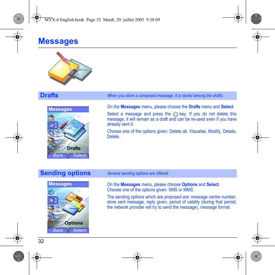 32MessagesOn the Messages menu, please choose the Drafts menu and Select.Select a message and press the   key. If you do not delete this message, it will remain as a draft and can be re-used even if you have already sent it.Choose one of the options given: Delete all, Visualise, Modify, Details, Delete.On the Messages menu, please choose Options and Select.Choose one of the options given: SMS or MMS.The sending options which are proposed are: message centre number, store sent message, reply given, period of validity (during that period, the network provider will try to send the message), message format.DraftsWhen you store a composed message, it is stored among the drafts.Sending optionsSeveral sending options are offered.MessagesDraftsBack SelectMessagesOptionsBack SelectMYX-6 English.book  Page 32  Mardi, 29. juillet 2003  9:38 09