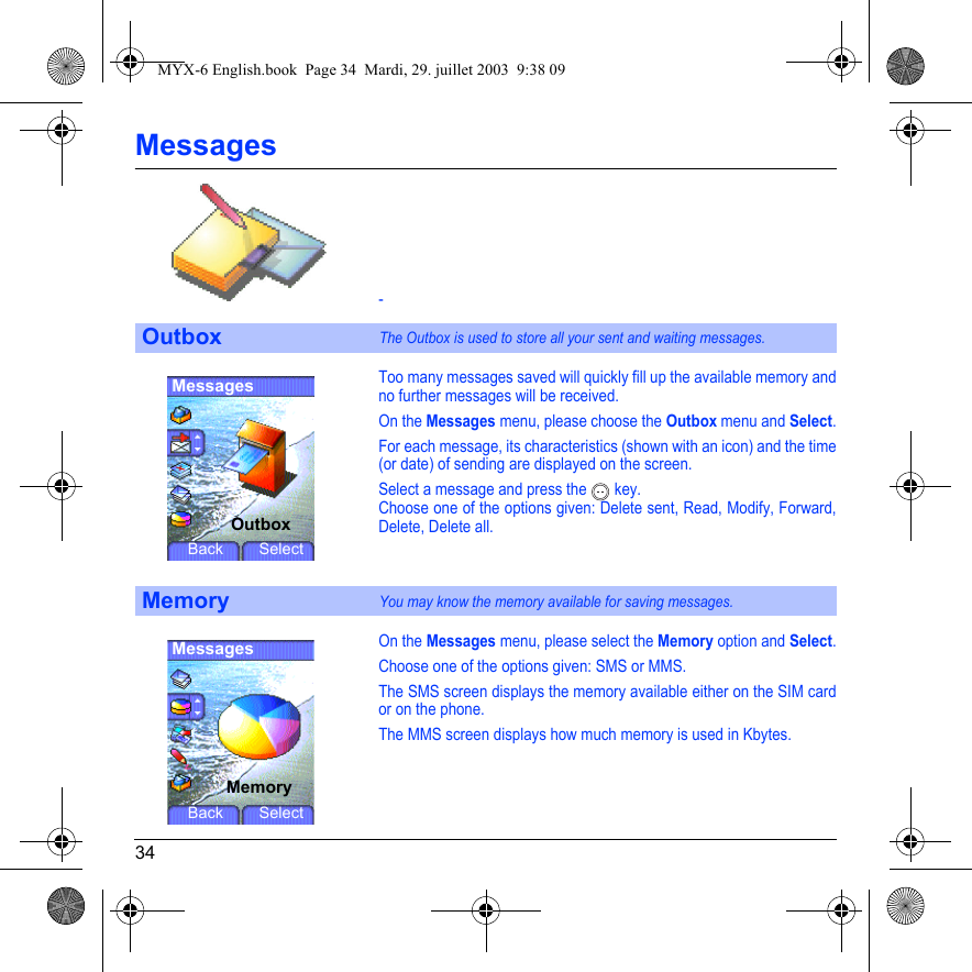 34Messages-Too many messages saved will quickly fill up the available memory and no further messages will be received.On the Messages menu, please choose the Outbox menu and Select.For each message, its characteristics (shown with an icon) and the time (or date) of sending are displayed on the screen.Select a message and press the   key.Choose one of the options given: Delete sent, Read, Modify, Forward, Delete, Delete all.On the Messages menu, please select the Memory option and Select.Choose one of the options given: SMS or MMS.The SMS screen displays the memory available either on the SIM card or on the phone.The MMS screen displays how much memory is used in Kbytes.OutboxThe Outbox is used to store all your sent and waiting messages.MemoryYou may know the memory available for saving messages.MessagesOutboxBack SelectMessagesMemoryBack SelectMYX-6 English.book  Page 34  Mardi, 29. juillet 2003  9:38 09