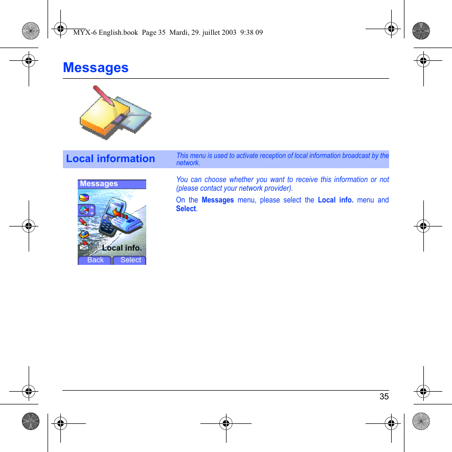 35MessagesYou can choose whether you want to receive this information or not (please contact your network provider).On the Messages menu, please select the Local info. menu and Select.Local informationThis menu is used to activate reception of local information broadcast by the network.MessagesLocal info.Back SelectMYX-6 English.book  Page 35  Mardi, 29. juillet 2003  9:38 09