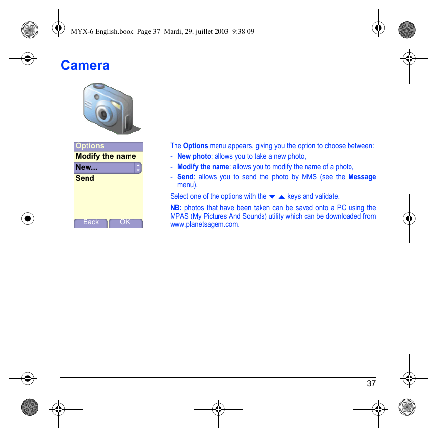 37CameraThe Options menu appears, giving you the option to choose between:-New photo: allows you to take a new photo,-Modify the name: allows you to modify the name of a photo,-Send: allows you to send the photo by MMS (see the Messagemenu).Select one of the options with the T S keys and validate.NB: photos that have been taken can be saved onto a PC using the MPAS (My Pictures And Sounds) utility which can be downloaded from www.planetsagem.com.Back OKOptionsNew...Modify the nameSendMYX-6 English.book  Page 37  Mardi, 29. juillet 2003  9:38 09