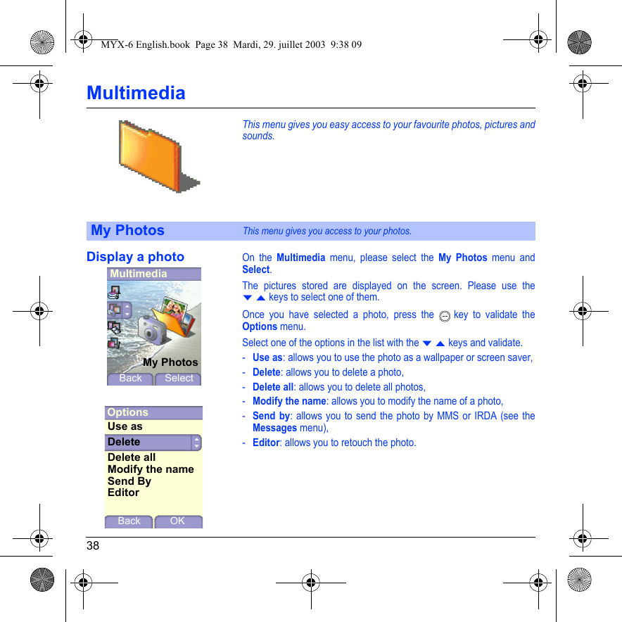 38MultimediaThis menu gives you easy access to your favourite photos, pictures and sounds.Display a photoOn the Multimedia menu, please select the My Photos menu and Select.The pictures stored are displayed on the screen. Please use the T S keys to select one of them.Once you have selected a photo, press the   key to validate the Options menu.Select one of the options in the list with the T S keys and validate.-Use as: allows you to use the photo as a wallpaper or screen saver,-Delete: allows you to delete a photo,-Delete all: allows you to delete all photos,-Modify the name: allows you to modify the name of a photo,-Send by: allows you to send the photo by MMS or IRDA (see the Messages menu),-Editor: allows you to retouch the photo.My PhotosThis menu gives you access to your photos.MultimediaMy PhotosBack SelectOptionsBack OKUse asDeleteModify the nameSend ByEditorDelete allMYX-6 English.book  Page 38  Mardi, 29. juillet 2003  9:38 09