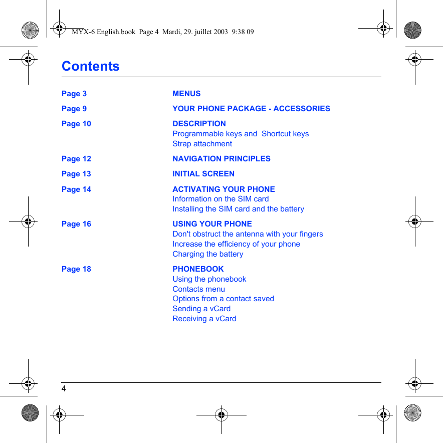 4ContentsPage 3 MENUSPage 9 YOUR PHONE PACKAGE - ACCESSORIESPage 10 DESCRIPTIONProgrammable keys and  Shortcut keysStrap attachmentPage 12 NAVIGATION PRINCIPLESPage 13 INITIAL SCREENPage 14 ACTIVATING YOUR PHONEInformation on the SIM cardInstalling the SIM card and the batteryPage 16 USING YOUR PHONEDon&apos;t obstruct the antenna with your fingersIncrease the efficiency of your phoneCharging the batteryPage 18 PHONEBOOKUsing the phonebookContacts menuOptions from a contact savedSending a vCardReceiving a vCardMYX-6 English.book  Page 4  Mardi, 29. juillet 2003  9:38 09