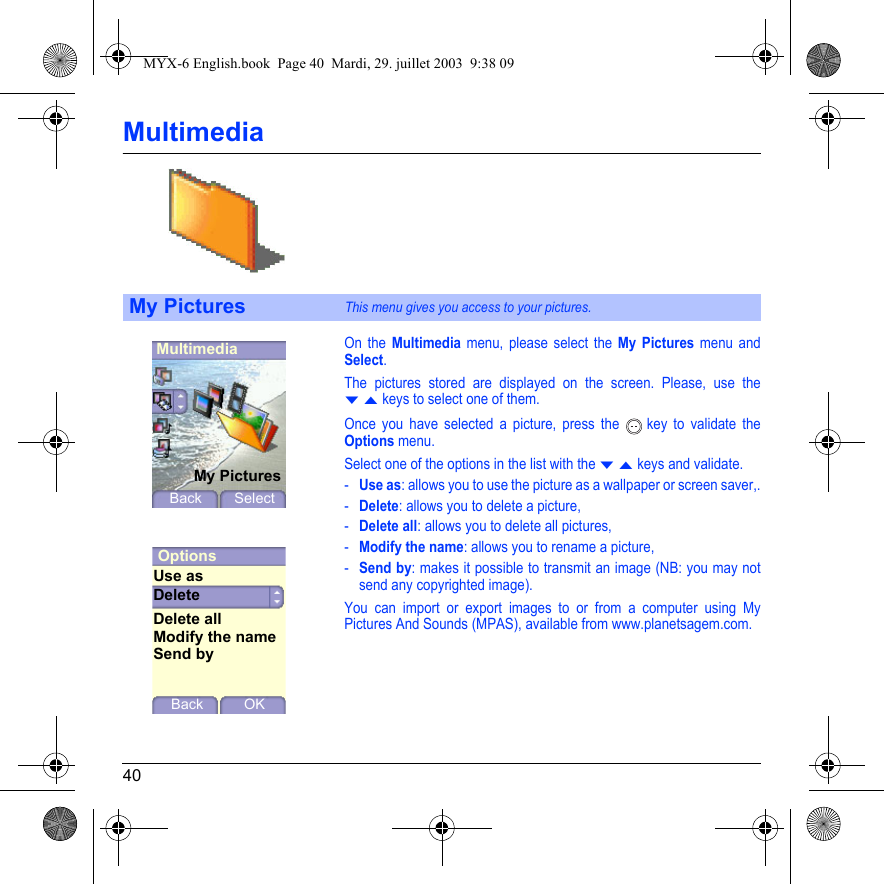 40MultimediaOn the Multimedia menu, please select the My Pictures menu and Select.The pictures stored are displayed on the screen. Please, use the T S keys to select one of them.Once you have selected a picture, press the   key to validate the Options menu.Select one of the options in the list with the T S keys and validate.-Use as: allows you to use the picture as a wallpaper or screen saver,.-Delete: allows you to delete a picture,-Delete all: allows you to delete all pictures,-Modify the name: allows you to rename a picture,-Send by: makes it possible to transmit an image (NB: you may not send any copyrighted image).You can import or export images to or from a computer using My Pictures And Sounds (MPAS), available from www.planetsagem.com.My PicturesThis menu gives you access to your pictures.MultimediaMy PicturesBack SelectOptionsDeleteBack OKUse asDelete allModify the nameSend byMYX-6 English.book  Page 40  Mardi, 29. juillet 2003  9:38 09