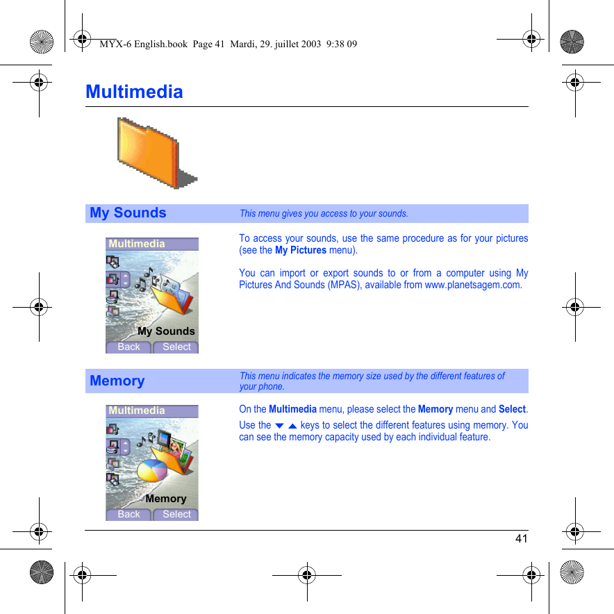 41MultimediaTo access your sounds, use the same procedure as for your pictures (see the My Pictures menu).You can import or export sounds to or from a computer using My Pictures And Sounds (MPAS), available from www.planetsagem.com.On the Multimedia menu, please select the Memory menu and Select.Use the T S keys to select the different features using memory. You can see the memory capacity used by each individual feature.My SoundsThis menu gives you access to your sounds.MemoryThis menu indicates the memory size used by the different features of  your phone.MultimediaMy SoundsBack SelectMultimediaMemoryBack SelectMYX-6 English.book  Page 41  Mardi, 29. juillet 2003  9:38 09
