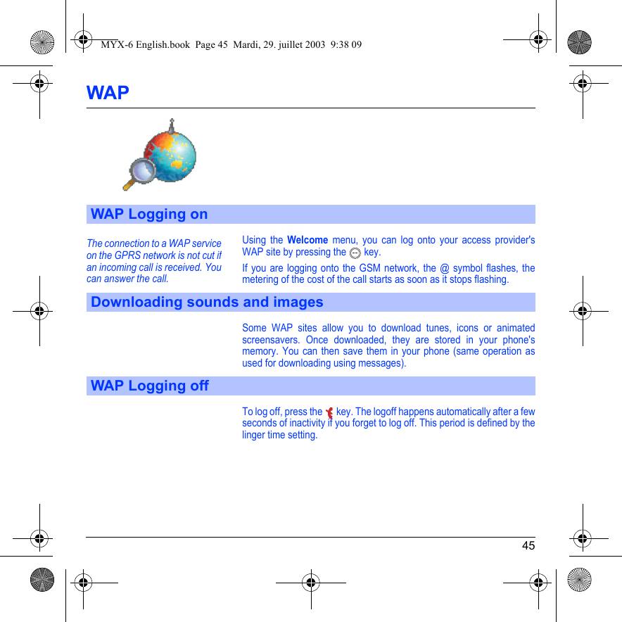 45WAPUsing the Welcome menu, you can log onto your access provider&apos;s WAP site by pressing the  key.If you are logging onto the GSM network, the @ symbol flashes, the metering of the cost of the call starts as soon as it stops flashing.Some WAP sites allow you to download tunes, icons or animated screensavers. Once downloaded, they are stored in your phone&apos;s memory. You can then save them in your phone (same operation as used for downloading using messages).To log off, press the  key. The logoff happens automatically after a few seconds of inactivity if you forget to log off. This period is defined by the linger time setting.WAP Logging onDownloading sounds and imagesWAP Logging offThe connection to a WAP service on the GPRS network is not cut if an incoming call is received. You can answer the call.MYX-6 English.book  Page 45  Mardi, 29. juillet 2003  9:38 09