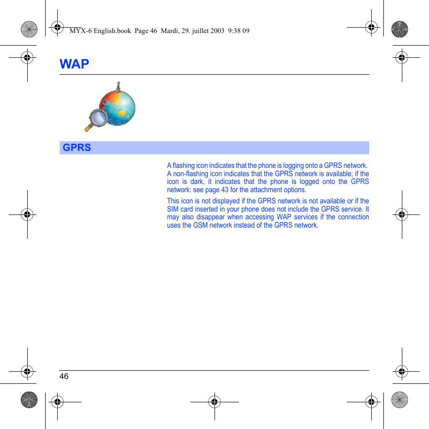 46WAPA flashing icon indicates that the phone is logging onto a GPRS network. A non-flashing icon indicates that the GPRS network is available; if the icon is dark, it indicates that the phone is logged onto the GPRS network: see page 43 for the attachment options.This icon is not displayed if the GPRS network is not available or if the SIM card inserted in your phone does not include the GPRS service. It may also disappear when accessing WAP services if the connection uses the GSM network instead of the GPRS network.GPRSMYX-6 English.book  Page 46  Mardi, 29. juillet 2003  9:38 09