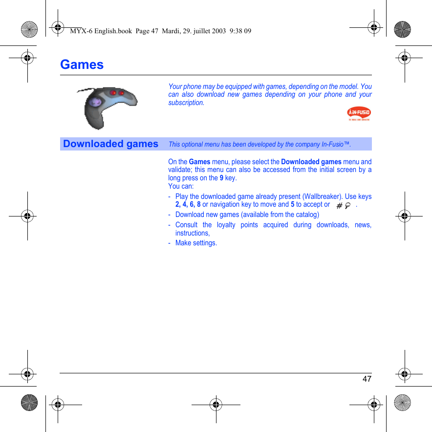 47GamesYour phone may be equipped with games, depending on the model. You can also download new games depending on your phone and your subscription.On the Games menu, please select the Downloaded games menu and validate; this menu can also be accessed from the initial screen by a long press on the 9 key.You can:- Play the downloaded game already present (Wallbreaker). Use keys 2, 4, 6, 8 or navigation key to move and 5 to accept or  . - Download new games (available from the catalog)- Consult the loyalty points acquired during downloads, news, instructions,- Make settings.Downloaded gamesThis optional menu has been developed by the company In-Fusio™.MYX-6 English.book  Page 47  Mardi, 29. juillet 2003  9:38 09