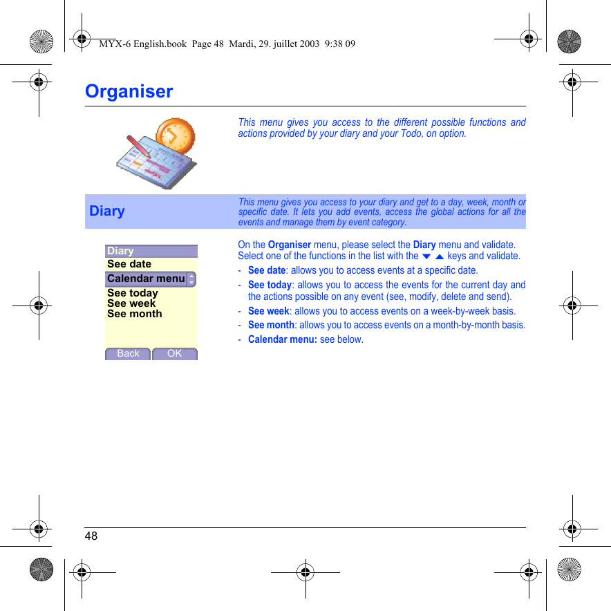 48OrganiserThis menu gives you access to the different possible functions and actions provided by your diary and your Todo, on option.On the Organiser menu, please select the Diary menu and validate.Select one of the functions in the list with the T S keys and validate.-See date: allows you to access events at a specific date.-See today: allows you to access the events for the current day and the actions possible on any event (see, modify, delete and send).-See week: allows you to access events on a week-by-week basis.-See month: allows you to access events on a month-by-month basis.-Calendar menu: see below.DiaryThis menu gives you access to your diary and get to a day, week, month or specific date. It lets you add events, access the global actions for all the events and manage them by event category.DiaryBack OKCalendar menuSee dateSee todaySee weekSee monthMYX-6 English.book  Page 48  Mardi, 29. juillet 2003  9:38 09