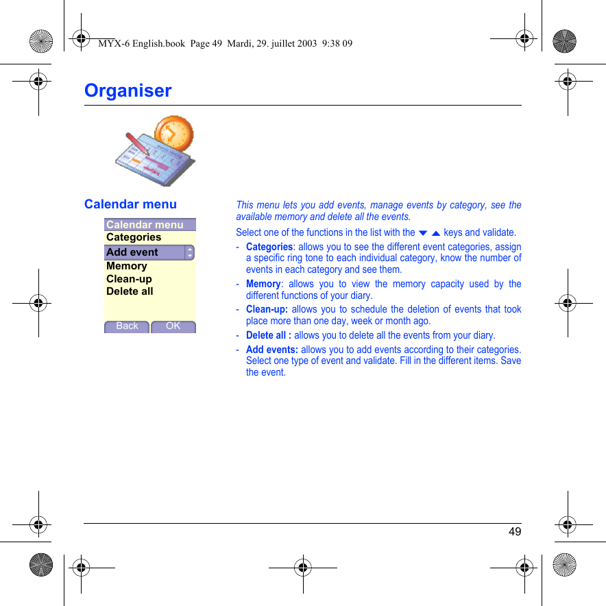 49OrganiserCalendar menuThis menu lets you add events, manage events by category, see the available memory and delete all the events.Select one of the functions in the list with the T S keys and validate.-Categories: allows you to see the different event categories, assign a specific ring tone to each individual category, know the number of events in each category and see them.-Memory: allows you to view the memory capacity used by the different functions of your diary.-Clean-up: allows you to schedule the deletion of events that took place more than one day, week or month ago.-Delete all : allows you to delete all the events from your diary.-Add events: allows you to add events according to their categories. Select one type of event and validate. Fill in the different items. Save the event.Calendar menuBack OKAdd eventCategoriesMemoryClean-upDelete allMYX-6 English.book  Page 49  Mardi, 29. juillet 2003  9:38 09