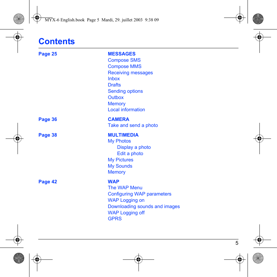 5ContentsPage 25 MESSAGESCompose SMSCompose MMSReceiving messagesInboxDraftsSending optionsOutboxMemoryLocal informationPage 36 CAMERATake and send a photoPage 38 MULTIMEDIAMy PhotosDisplay a photoEdit a photoMy PicturesMy SoundsMemoryPage 42 WAPThe WAP MenuConfiguring WAP parametersWAP Logging onDownloading sounds and imagesWAP Logging offGPRSMYX-6 English.book  Page 5  Mardi, 29. juillet 2003  9:38 09