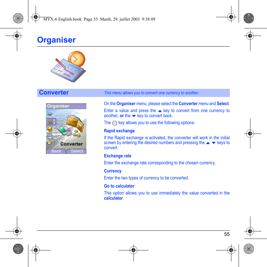 55OrganiserOn the Organiser menu, please select the Converter menu and Select.Enter a value and press the S key to convert from one currency to another, or the T key to convert back.The  key allows you to use the following options:Rapid exchangeIf the Rapid exchange is activated, the converter will work in the initial screen by entering the desired numbers and pressing the S T keys to convert.Exchange rateEnter the exchange rate corresponding to the chosen currency.CurrencyEnter the two types of currency to be converted.Go to calculatorThis option allows you to use immediately the value converted in the calculator.ConverterThis menu allows you to convert one currency to another.OrganiserConverterBack SelectMYX-6 English.book  Page 55  Mardi, 29. juillet 2003  9:38 09