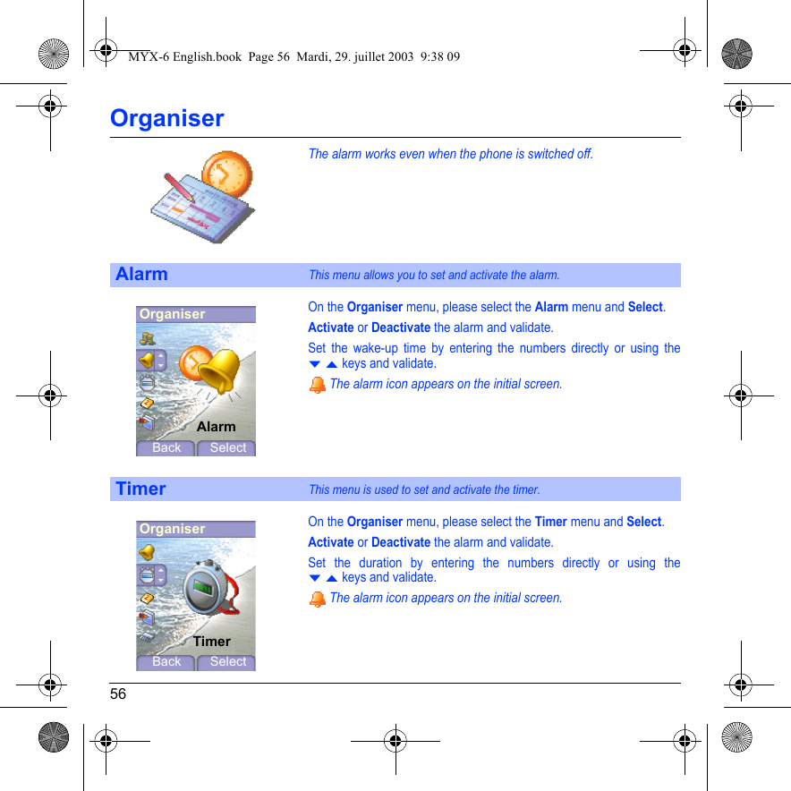 56OrganiserThe alarm works even when the phone is switched off.On the Organiser menu, please select the Alarm menu and Select.Activate or Deactivate the alarm and validate.Set the wake-up time by entering the numbers directly or using the T S keys and validate. The alarm icon appears on the initial screen.On the Organiser menu, please select the Timer menu and Select.Activate or Deactivate the alarm and validate.Set the duration by entering the numbers directly or using the T S keys and validate. The alarm icon appears on the initial screen.AlarmThis menu allows you to set and activate the alarm.TimerThis menu is used to set and activate the timer.OrganiserAlarmBack SelectOrganiserTimerBack SelectMYX-6 English.book  Page 56  Mardi, 29. juillet 2003  9:38 09
