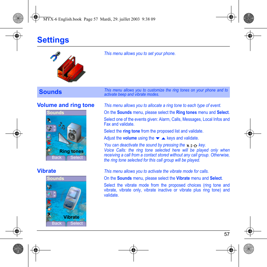 57SettingsThis menu allows you to set your phone.Volume and ring toneThis menu allows you to allocate a ring tone to each type of event.On the Sounds menu, please select the Ring tones menu and Select.Select one of the events given: Alarm, Calls, Messages, Local Infos and Fax and validate.Select the ring tone from the proposed list and validate.Adjust the volume using the T S keys and validate.You can deactivate the sound by pressing the   key.Voice Calls: the ring tone selected here will be played only when receiving a call from a contact stored without any call group. Otherwise, the ring tone selected for this call group will be played.VibrateThis menu allows you to activate the vibrate mode for calls. On the Sounds menu, please select the Vibrate menu and Select.Select the vibrate mode from the proposed choices (ring tone and vibrate, vibrate only, vibrate inactive or vibrate plus ring tone) and validate.SoundsThis menu allows you to customize the ring tones on your phone and to activate beep and vibrate modes.SoundsBack SelectRing tonesSoundsBack SelectVibrateMYX-6 English.book  Page 57  Mardi, 29. juillet 2003  9:38 09