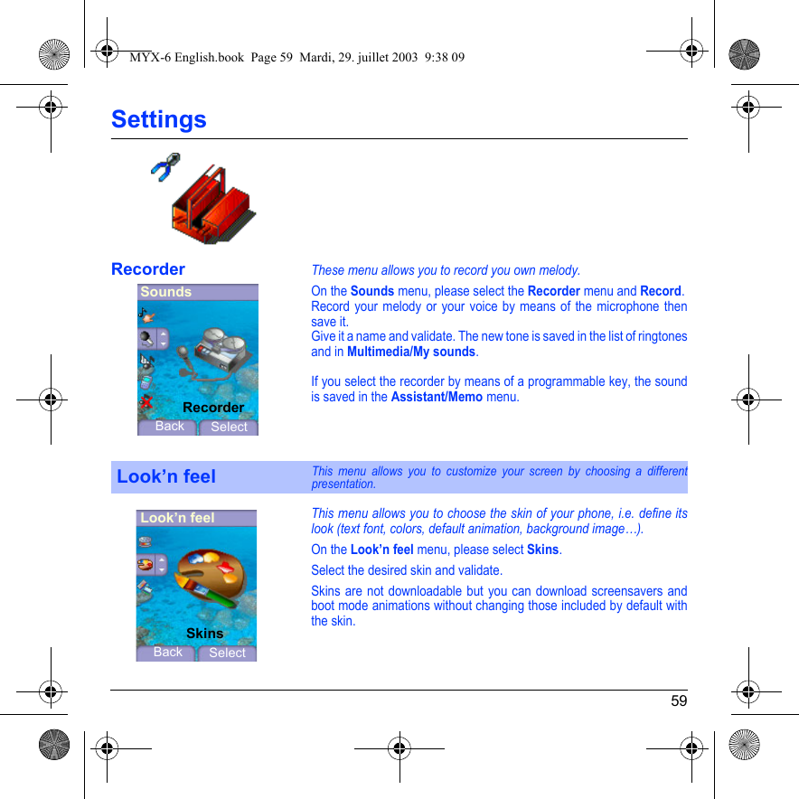 59SettingsRecorderThese menu allows you to record you own melody.On the Sounds menu, please select the Recorder menu and Record.Record your melody or your voice by means of the microphone then save it.Give it a name and validate. The new tone is saved in the list of ringtones and in Multimedia/My sounds.If you select the recorder by means of a programmable key, the sound is saved in the Assistant/Memo menu.This menu allows you to choose the skin of your phone, i.e. define its look (text font, colors, default animation, background image…).On the Look’n feel menu, please select Skins.Select the desired skin and validate.Skins are not downloadable but you can download screensavers and boot mode animations without changing those included by default with the skin.Look’n feelThis menu allows you to customize your screen by choosing a different presentation.SoundsBack SelectRecorderLook’n feelBack SelectSkinsMYX-6 English.book  Page 59  Mardi, 29. juillet 2003  9:38 09