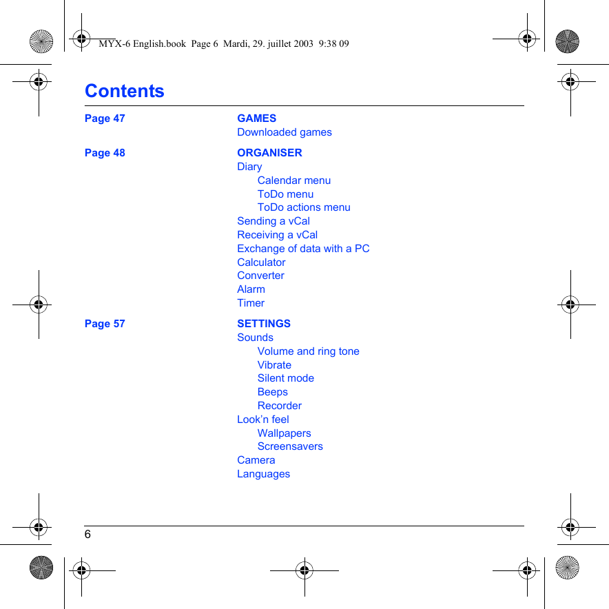 6ContentsPage 47 GAMESDownloaded gamesPage 48 ORGANISERDiaryCalendar menuToDo menuToDo actions menuSending a vCalReceiving a vCalExchange of data with a PCCalculatorConverterAlarmTimerPage 57 SETTINGSSoundsVolume and ring toneVibrateSilent modeBeepsRecorderLook’n feelWallpapersScreensaversCameraLanguagesMYX-6 English.book  Page 6  Mardi, 29. juillet 2003  9:38 09