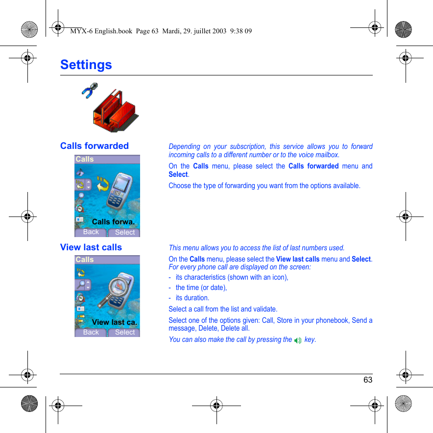 63SettingsCalls forwardedDepending on your subscription, this service allows you to forward incoming calls to a different number or to the voice mailbox.On the Calls menu, please select the Calls forwarded menu and Select.Choose the type of forwarding you want from the options available.View last callsThis menu allows you to access the list of last numbers used.On the Calls menu, please select the View last calls menu and Select.For every phone call are displayed on the screen:- its characteristics (shown with an icon),- the time (or date),- its duration.Select a call from the list and validate.Select one of the options given: Call, Store in your phonebook, Send a message, Delete, Delete all.You can also make the call by pressing the   key.CallsBackCalls forwa.SelectCallsBackView last ca.SelectMYX-6 English.book  Page 63  Mardi, 29. juillet 2003  9:38 09