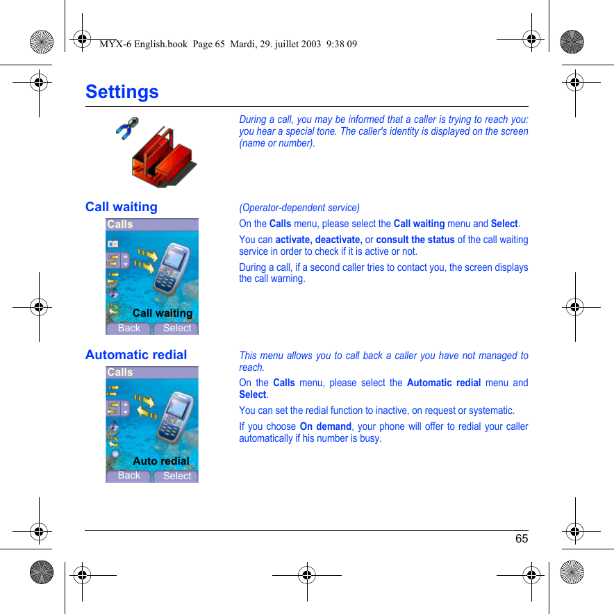 65SettingsDuring a call, you may be informed that a caller is trying to reach you: you hear a special tone. The caller&apos;s identity is displayed on the screen (name or number).Call waiting(Operator-dependent service) On the Calls menu, please select the Call waiting menu and Select.You can activate, deactivate, or consult the status of the call waiting service in order to check if it is active or not. During a call, if a second caller tries to contact you, the screen displays the call warning. Automatic redialThis menu allows you to call back a caller you have not managed to reach.On the Calls menu, please select the Automatic redial menu and Select.You can set the redial function to inactive, on request or systematic.If you choose On demand, your phone will offer to redial your caller automatically if his number is busy.CallsBackCall waitingSelectCallsBackAuto redialSelectMYX-6 English.book  Page 65  Mardi, 29. juillet 2003  9:38 09