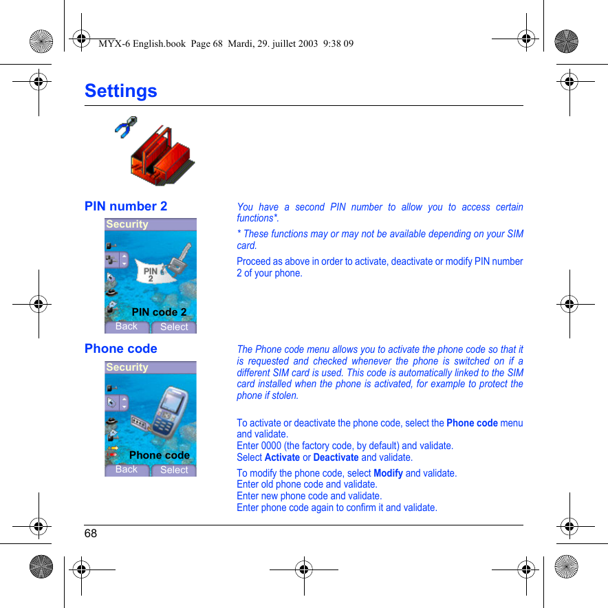 68SettingsPIN number 2You have a second PIN number to allow you to access certain functions*.* These functions may or may not be available depending on your SIM card.Proceed as above in order to activate, deactivate or modify PIN number 2 of your phone.Phone codeThe Phone code menu allows you to activate the phone code so that it is requested and checked whenever the phone is switched on if a different SIM card is used. This code is automatically linked to the SIM card installed when the phone is activated, for example to protect the phone if stolen.To activate or deactivate the phone code, select the Phone code menu and validate. Enter 0000 (the factory code, by default) and validate. Select Activate or Deactivate and validate.To modify the phone code, select Modify and validate.Enter old phone code and validate.Enter new phone code and validate.Enter phone code again to confirm it and validate.SecurityBack SelectPIN code 2SecurityBack SelectPhone codeMYX-6 English.book  Page 68  Mardi, 29. juillet 2003  9:38 09