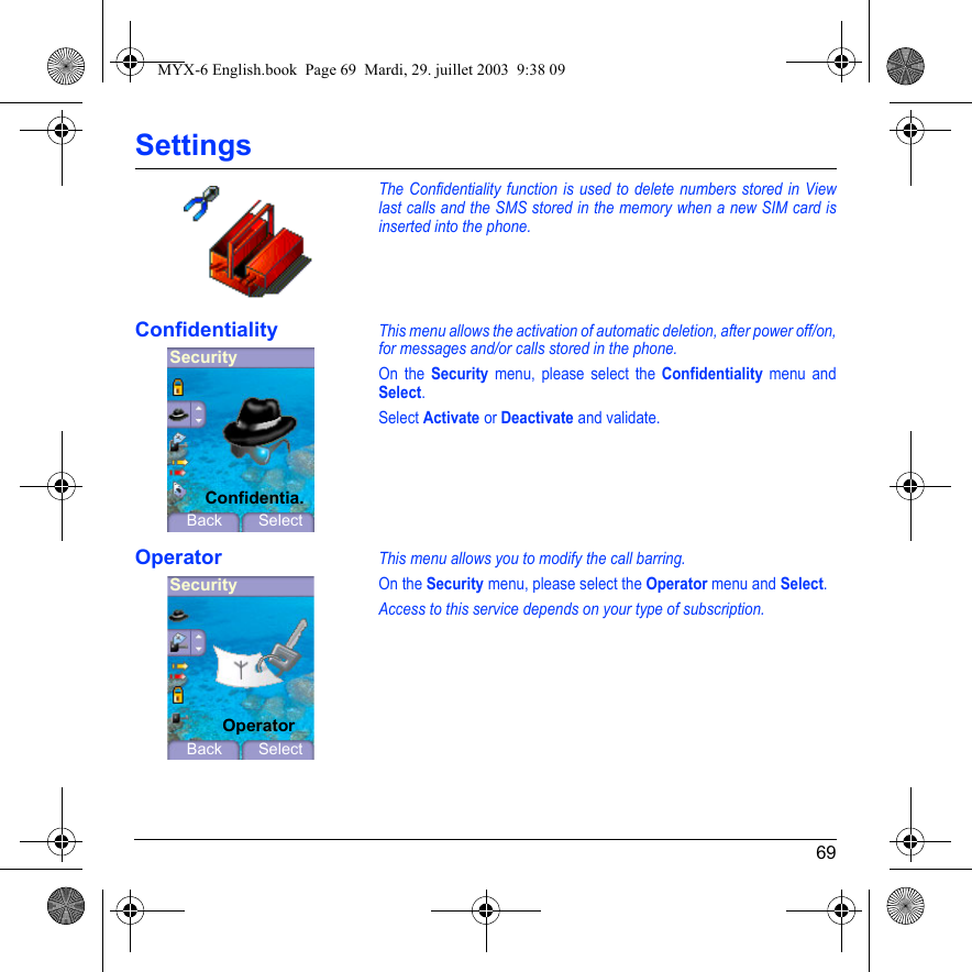 69SettingsThe Confidentiality function is used to delete numbers stored in View last calls and the SMS stored in the memory when a new SIM card is inserted into the phone.ConfidentialityThis menu allows the activation of automatic deletion, after power off/on, for messages and/or calls stored in the phone.On the Security menu, please select the Confidentiality menu and Select.Select Activate or Deactivate and validate.OperatorThis menu allows you to modify the call barring.On the Security menu, please select the Operator menu and Select.Access to this service depends on your type of subscription.SecurityBack SelectConfidentia.SecurityBack SelectOperatorMYX-6 English.book  Page 69  Mardi, 29. juillet 2003  9:38 09