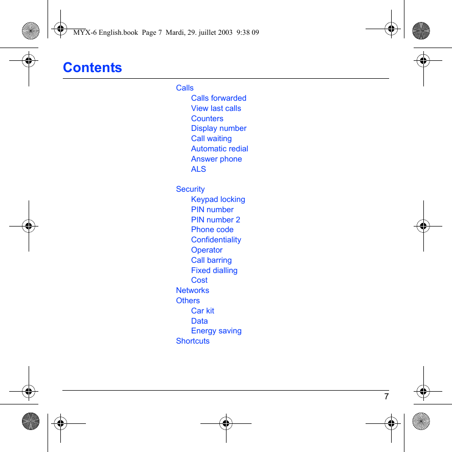 7ContentsCallsCalls forwardedView last callsCountersDisplay numberCall waitingAutomatic redialAnswer phoneALSSecurityKeypad lockingPIN numberPIN number 2Phone codeConfidentialityOperatorCall barringFixed diallingCostNetworksOthersCar kitDataEnergy savingShortcutsMYX-6 English.book  Page 7  Mardi, 29. juillet 2003  9:38 09