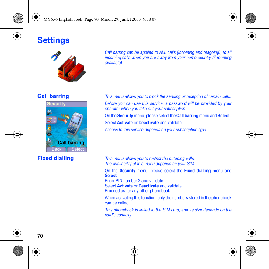 70SettingsCall barring can be applied to ALL calls (incoming and outgoing), to all incoming calls when you are away from your home country (if roaming available).Call barringThis menu allows you to block the sending or reception of certain calls.Before you can use this service, a password will be provided by your operator when you take out your subscription.On the Security menu, please select the Call barring menu and Select. Select Activate or Deactivate and validate.Access to this service depends on your subscription type.Fixed diallingThis menu allows you to restrict the outgoing calls.The availability of this menu depends on your SIM.On the Security menu, please select the Fixed dialling menu and Select.Enter PIN number 2 and validate.Select Activate or Deactivate and validate.Proceed as for any other phonebook.When activating this function, only the numbers stored in the phonebook can be called.This phonebook is linked to the SIM card, and its size depends on the card&apos;s capacity.SecurityBack SelectCall barringMYX-6 English.book  Page 70  Mardi, 29. juillet 2003  9:38 09