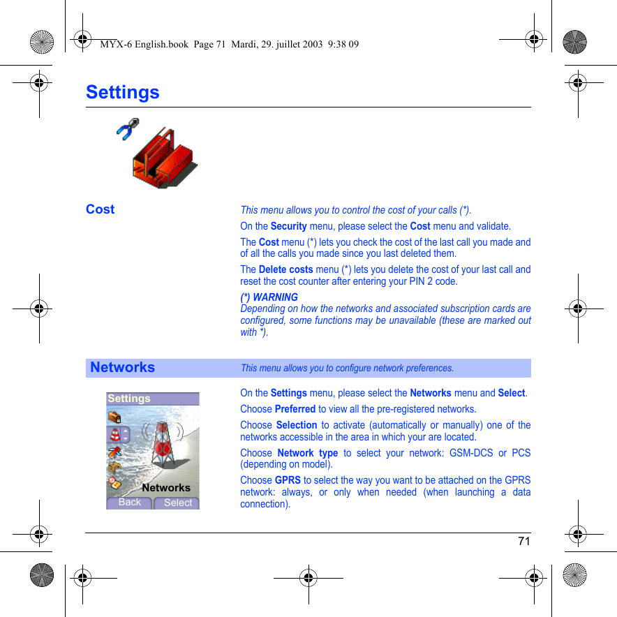 71SettingsCostThis menu allows you to control the cost of your calls (*).On the Security menu, please select the Cost menu and validate.The Cost menu (*) lets you check the cost of the last call you made and of all the calls you made since you last deleted them.The Delete costs menu (*) lets you delete the cost of your last call and reset the cost counter after entering your PIN 2 code.(*) WARNINGDepending on how the networks and associated subscription cards are configured, some functions may be unavailable (these are marked out with *).On the Settings menu, please select the Networks menu and Select.Choose Preferred to view all the pre-registered networks.Choose Selection to activate (automatically or manually) one of the networks accessible in the area in which your are located.Choose Network type to select your network: GSM-DCS or PCS (depending on model).Choose GPRS to select the way you want to be attached on the GPRS network: always, or only when needed (when launching a data connection).NetworksThis menu allows you to configure network preferences.SettingsBack SelectNetworksMYX-6 English.book  Page 71  Mardi, 29. juillet 2003  9:38 09
