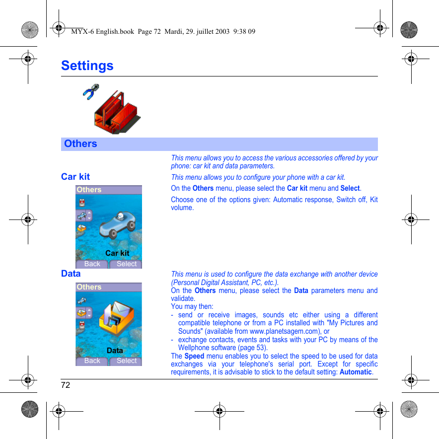 72SettingsThis menu allows you to access the various accessories offered by your phone: car kit and data parameters.Car kitThis menu allows you to configure your phone with a car kit.On the Others menu, please select the Car kit menu and Select.Choose one of the options given: Automatic response, Switch off, Kit volume.DataThis menu is used to configure the data exchange with another device (Personal Digital Assistant, PC, etc.).On the Others menu, please select the Data parameters menu and validate.You may then:- send or receive images, sounds etc either using a different compatible telephone or from a PC installed with &quot;My Pictures and Sounds&quot; (available from www.planetsagem.com), or- exchange contacts, events and tasks with your PC by means of the Wellphone software (page 53).The Speed menu enables you to select the speed to be used for data exchanges via your telephone&apos;s serial port. Except for specific requirements, it is advisable to stick to the default setting: Automatic.OthersOthersBack SelectCar kitOthersBack SelectDataMYX-6 English.book  Page 72  Mardi, 29. juillet 2003  9:38 09