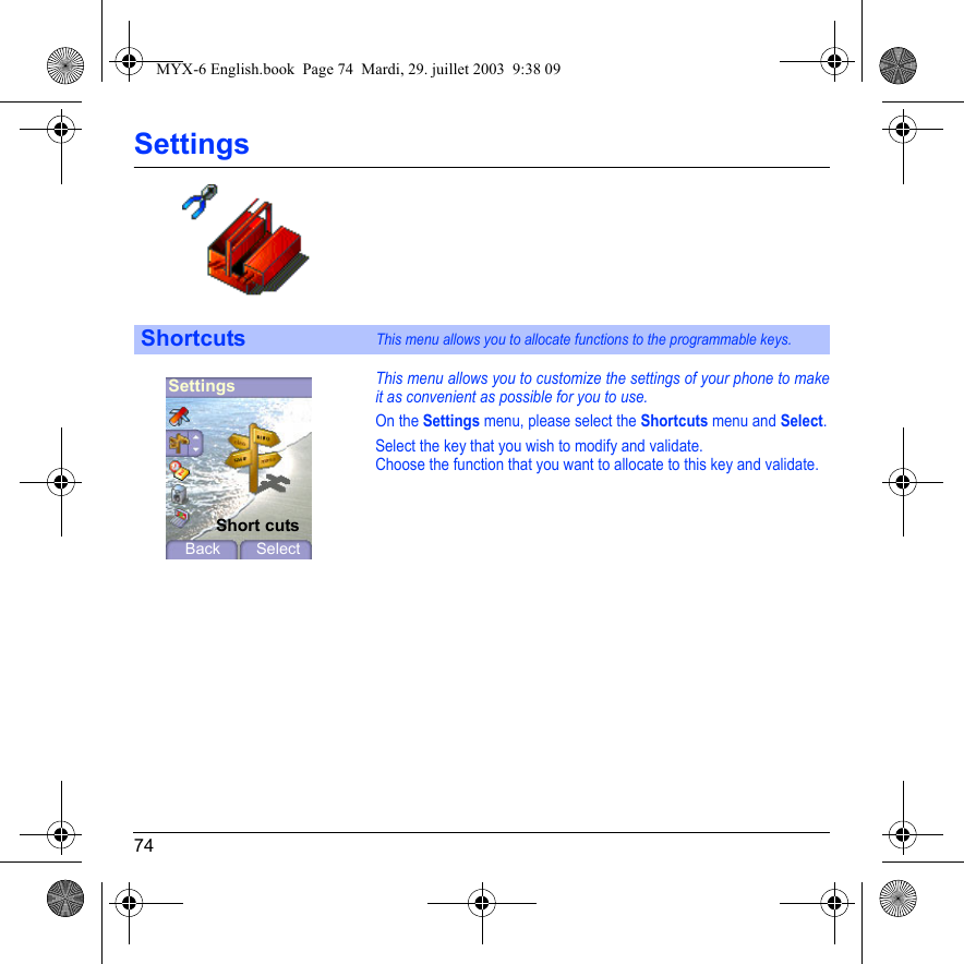 74SettingsThis menu allows you to customize the settings of your phone to make it as convenient as possible for you to use.On the Settings menu, please select the Shortcuts menu and Select.Select the key that you wish to modify and validate.Choose the function that you want to allocate to this key and validate.ShortcutsThis menu allows you to allocate functions to the programmable keys.SettingsBack SelectShort cutsMYX-6 English.book  Page 74  Mardi, 29. juillet 2003  9:38 09