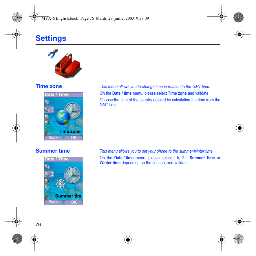76SettingsTime zoneThis menu allows you to change time in relation to the GMT time.On the Date / time menu, please select Time zone and validate.Choose the time of the country desired by calculating the time from the GMT time.Summer timeThis menu allows you to set your phone to the summer/winter time.On the Date / time menu, please select 1 h, 2 h Summer time or Winter time depending on the season, and validate.Date / TimeBack OKTime zoneDate / TimeBack OKSummer tim.MYX-6 English.book  Page 76  Mardi, 29. juillet 2003  9:38 09