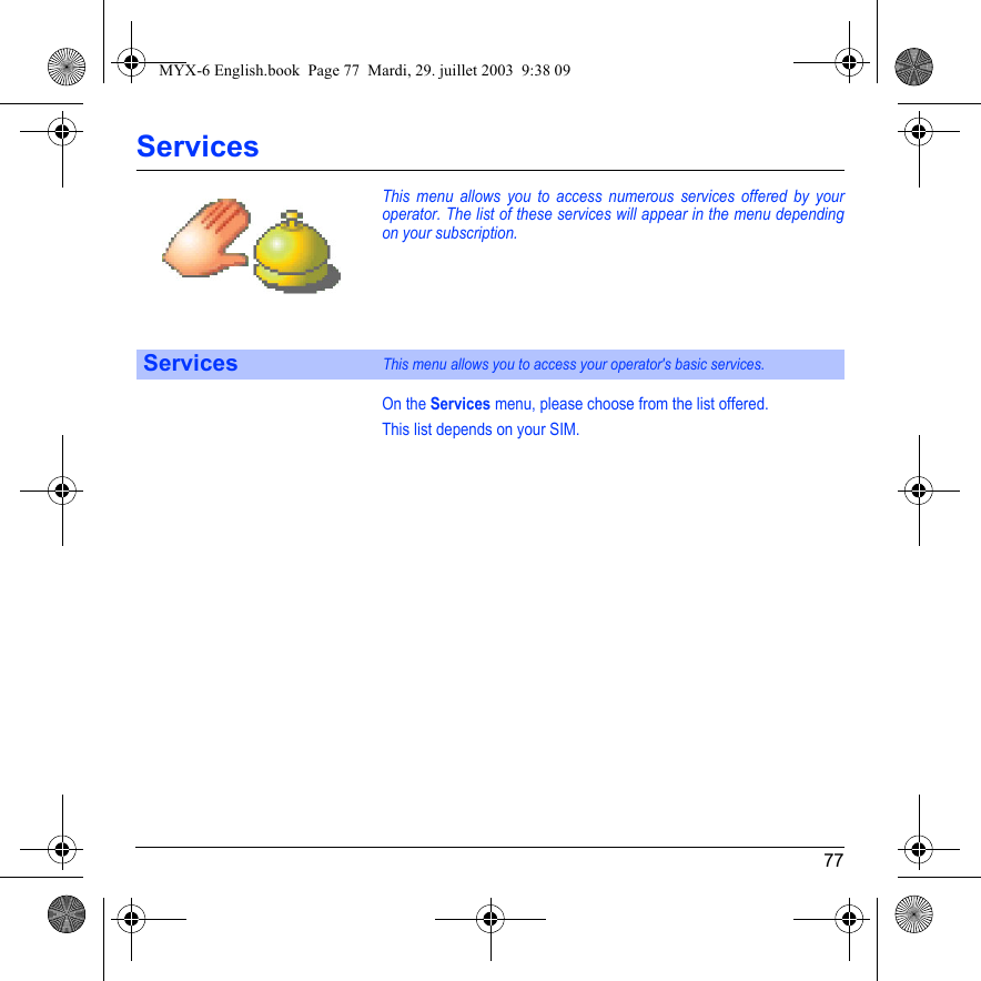 77ServicesThis menu allows you to access numerous services offered by your operator. The list of these services will appear in the menu depending on your subscription.On the Services menu, please choose from the list offered.This list depends on your SIM.ServicesThis menu allows you to access your operator&apos;s basic services.MYX-6 English.book  Page 77  Mardi, 29. juillet 2003  9:38 09