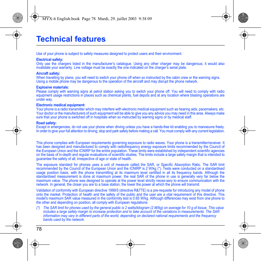 78Technical featuresUse of your phone is subject to safety measures designed to protect users and their environment. Electrical safety:Only use the chargers listed in the manufacturer’s catalogue. Using any other charger may be dangerous; it would also invalidate your warranty. Line voltage must be exactly the one indicated on the charger’s serial plate. Aircraft safety:When travelling by plane, you will need to switch your phone off when so instructed by the cabin crew or the warning signs.Using a mobile phone may be dangerous to the operation of the aircraft and may disrupt the phone network.Explosive materials:Please comply with warning signs at petrol station asking you to switch your phone off. You will need to comply with radio equipment usage restrictions in places such as chemical plants, fuel depots and at any location where blasting operations are under way.Electronic medical equipment:Your phone is a radio transmitter which may interfere with electronic medical equipment such as hearing aids, pacemakers, etc. Your doctor or the manufacturers of such equipment will be able to give you any advice you may need in this area. Always make sure that your phone is switched off in hospitals when so instructed by warning signs or by medical staff. Road safety:Except in emergencies, do not use your phone when driving unless you have a hands-free kit enabling you to manoeuvre freely. In order to give your full attention to driving, stop and park safely before making a call. You must comply with any current legislation.This phone complies with European requirements governing exposure to radio waves. Your phone is a transmitter/receiver. It has been designed and manufactured to comply with radiofrequency energy exposure limits recommended by the Council of the European Union and the ICNIRP for the entire population. These limits were established by independent scientific agencies on the basis of in-depth and regular evaluations of scientific studies. The limits include a large safety margin that is intended to guarantee the safety of all, irrespective of age or state of health.The exposure standard for phones uses a unit of measure called the SAR, or Specific Absorption Ratio. The SAR limit recommended by the Council of the European Union and the ICNIRP is 2 W/kg (*). Tests were conducted on a standardised usage position basis, with the phone transmitting at its maximum level certified in all its frequency bands. Although the standardised measurement is done at maximum power, the real SAR of the phone in use is generally very far below the maximum value. The phone was designed to operate at the power level strictly neces-sary to ensure communication with the network. In general, the closer you are to a base station, the lower the power at which the phone will transmit.Validation of conformity with European directive 1999/5 (directive R&amp;TTE) is a pre-requisite for introducing any model of phone onto the market. Protection of health and the safety of the public and the user are a vital requirement of this directive. This model&apos;s maximum SAR value measured in the conformity test is 0.65 W/kg. Although differences may exist from one phone to the other and depending on position, all comply with European regulations.(*) The SAR limit for phones used by the general public is 2 watts/kilogram (2 W/kg) on average for 10 g of tissue. This value includes a large safety margin to increase protection and to take account of the variations in measurements. The SAR information may vary in different parts of the world, depending on declared national requirements and the frequency bands used by the network.MYX-6 English.book  Page 78  Mardi, 29. juillet 2003  9:38 09