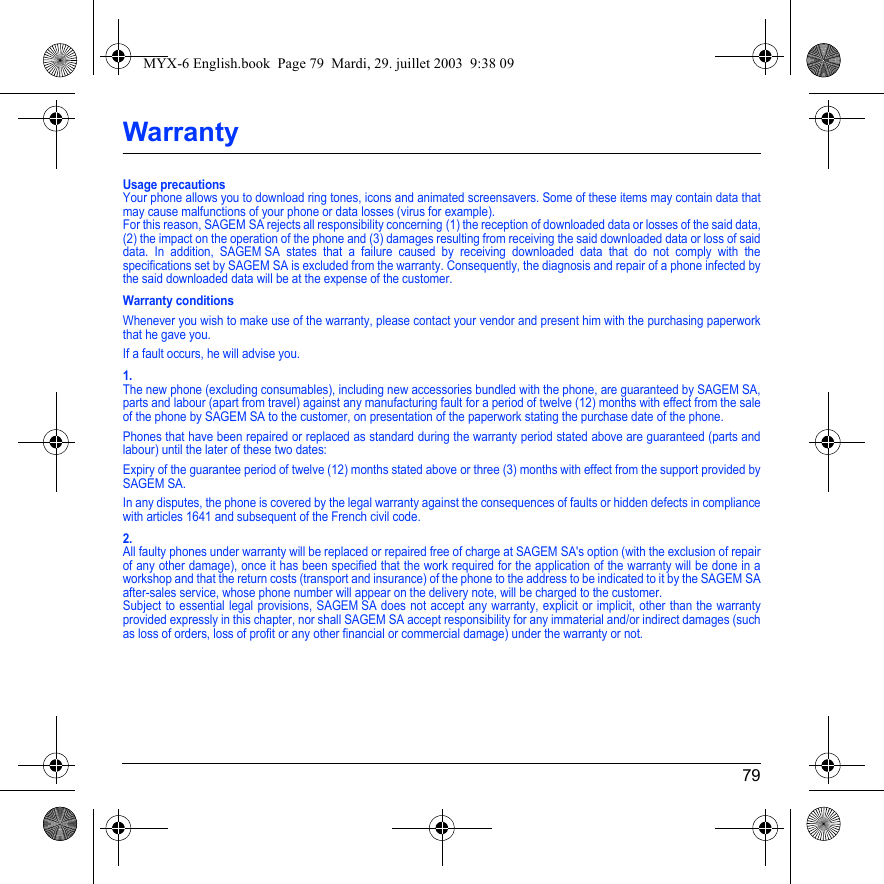 79WarrantyUsage precautionsYour phone allows you to download ring tones, icons and animated screensavers. Some of these items may contain data that may cause malfunctions of your phone or data losses (virus for example). For this reason, SAGEM SA rejects all responsibility concerning (1) the reception of downloaded data or losses of the said data, (2) the impact on the operation of the phone and (3) damages resulting from receiving the said downloaded data or loss of said data. In addition, SAGEM SA states that a failure caused by receiving downloaded data that do not comply with the specifications set by SAGEM SA is excluded from the warranty. Consequently, the diagnosis and repair of a phone infected by the said downloaded data will be at the expense of the customer.Warranty conditionsWhenever you wish to make use of the warranty, please contact your vendor and present him with the purchasing paperwork that he gave you. If a fault occurs, he will advise you.1.The new phone (excluding consumables), including new accessories bundled with the phone, are guaranteed by SAGEM SA, parts and labour (apart from travel) against any manufacturing fault for a period of twelve (12) months with effect from the sale of the phone by SAGEM SA to the customer, on presentation of the paperwork stating the purchase date of the phone.Phones that have been repaired or replaced as standard during the warranty period stated above are guaranteed (parts and labour) until the later of these two dates:Expiry of the guarantee period of twelve (12) months stated above or three (3) months with effect from the support provided by SAGEM SA.In any disputes, the phone is covered by the legal warranty against the consequences of faults or hidden defects in compliance with articles 1641 and subsequent of the French civil code.2.All faulty phones under warranty will be replaced or repaired free of charge at SAGEM SA&apos;s option (with the exclusion of repair of any other damage), once it has been specified that the work required for the application of the warranty will be done in a workshop and that the return costs (transport and insurance) of the phone to the address to be indicated to it by the SAGEM SA after-sales service, whose phone number will appear on the delivery note, will be charged to the customer.Subject to essential legal provisions, SAGEM SA does not accept any warranty, explicit or implicit, other than the warranty provided expressly in this chapter, nor shall SAGEM SA accept responsibility for any immaterial and/or indirect damages (such as loss of orders, loss of profit or any other financial or commercial damage) under the warranty or not.MYX-6 English.book  Page 79  Mardi, 29. juillet 2003  9:38 09