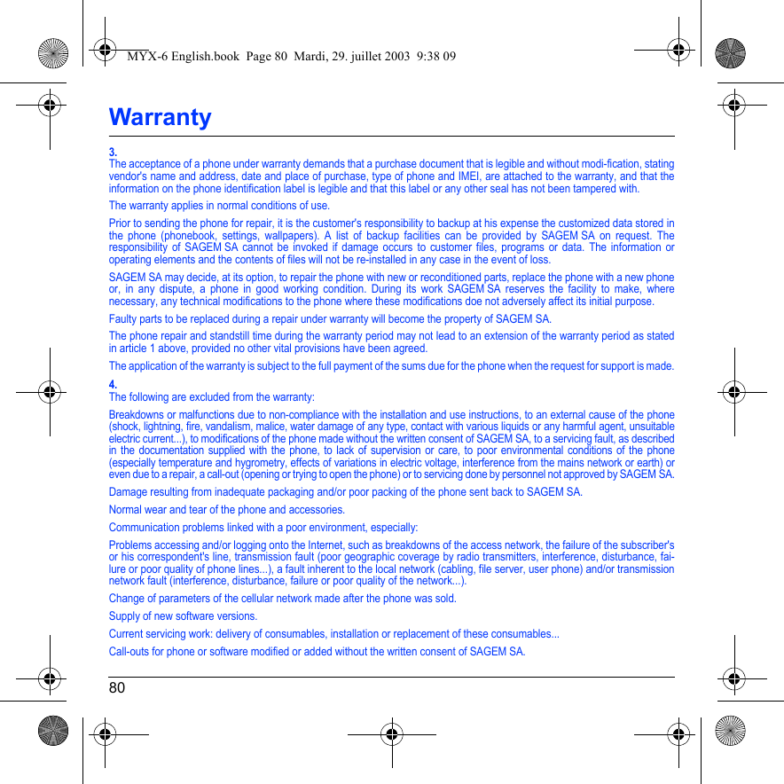 80Warranty3.The acceptance of a phone under warranty demands that a purchase document that is legible and without modi-fication, stating vendor&apos;s name and address, date and place of purchase, type of phone and IMEI, are attached to the warranty, and that the information on the phone identification label is legible and that this label or any other seal has not been tampered with.The warranty applies in normal conditions of use.Prior to sending the phone for repair, it is the customer&apos;s responsibility to backup at his expense the customized data stored in the phone (phonebook, settings, wallpapers). A list of backup facilities can be provided by SAGEM SA on request. The responsibility of SAGEM SA cannot be invoked if damage occurs to customer files, programs or data. The information or operating elements and the contents of files will not be re-installed in any case in the event of loss. SAGEM SA may decide, at its option, to repair the phone with new or reconditioned parts, replace the phone with a new phone or, in any dispute, a phone in good working condition. During its work SAGEM SA reserves the facility to make, where necessary, any technical modifications to the phone where these modifications doe not adversely affect its initial purpose. Faulty parts to be replaced during a repair under warranty will become the property of SAGEM SA.The phone repair and standstill time during the warranty period may not lead to an extension of the warranty period as stated in article 1 above, provided no other vital provisions have been agreed.The application of the warranty is subject to the full payment of the sums due for the phone when the request for support is made.4.The following are excluded from the warranty:Breakdowns or malfunctions due to non-compliance with the installation and use instructions, to an external cause of the phone (shock, lightning, fire, vandalism, malice, water damage of any type, contact with various liquids or any harmful agent, unsuitable electric current...), to modifications of the phone made without the written consent of SAGEM SA, to a servicing fault, as described in the documentation supplied with the phone, to lack of supervision or care, to poor environmental conditions of the phone (especially temperature and hygrometry, effects of variations in electric voltage, interference from the mains network or earth) or even due to a repair, a call-out (opening or trying to open the phone) or to servicing done by personnel not approved by SAGEM SA.Damage resulting from inadequate packaging and/or poor packing of the phone sent back to SAGEM SA.Normal wear and tear of the phone and accessories. Communication problems linked with a poor environment, especially:Problems accessing and/or logging onto the Internet, such as breakdowns of the access network, the failure of the subscriber&apos;s or his correspondent&apos;s line, transmission fault (poor geographic coverage by radio transmitters, interference, disturbance, fai-lure or poor quality of phone lines...), a fault inherent to the local network (cabling, file server, user phone) and/or transmission network fault (interference, disturbance, failure or poor quality of the network...).Change of parameters of the cellular network made after the phone was sold.Supply of new software versions.Current servicing work: delivery of consumables, installation or replacement of these consumables...Call-outs for phone or software modified or added without the written consent of SAGEM SA. MYX-6 English.book  Page 80  Mardi, 29. juillet 2003  9:38 09