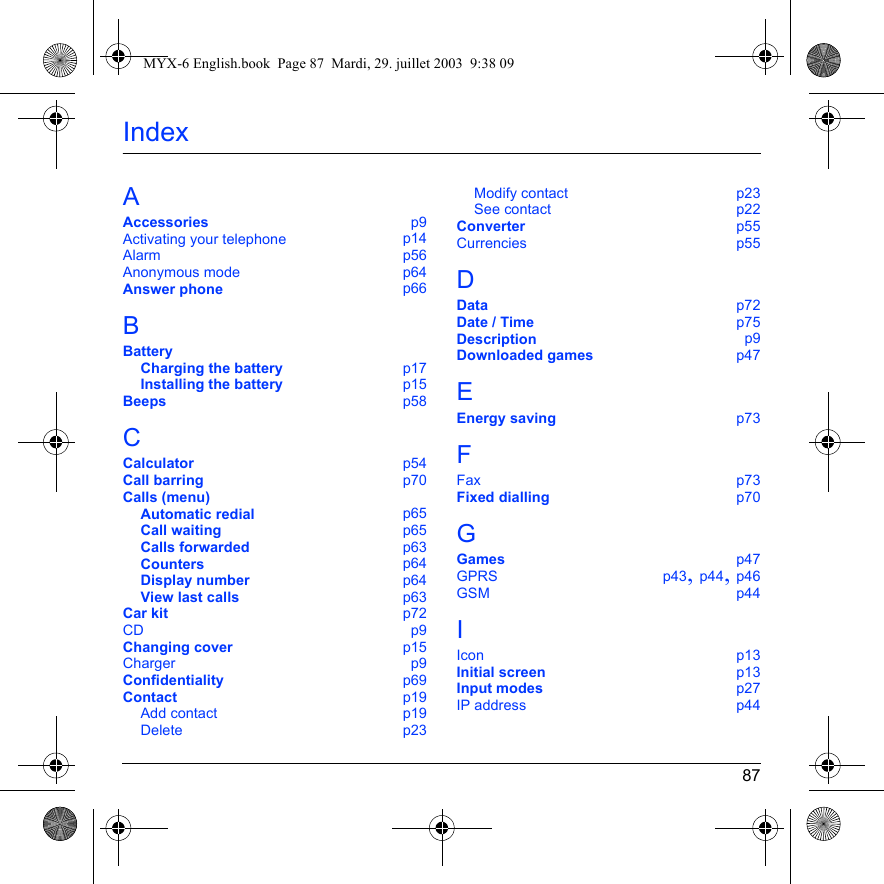 87IndexAAccessories p9Activating your telephone p14Alarm p56Anonymous mode p64Answer phone p66BBatteryCharging the battery p17Installing the battery p15Beeps p58CCalculator p54Call barring p70Calls (menu)Automatic redial p65Call waiting p65Calls forwarded p63Counters p64Display number p64View last calls p63Car kit p72CD p9Changing cover p15Charger p9Confidentiality p69Contact p19Add contact p19Delete p23Modify contact p23See contact p22Converter p55Currencies p55DData p72Date / Time p75Description p9Downloaded games p47EEnergy saving p73FFax p73Fixed dialling p70GGames p47GPRS p43, p44, p46GSM p44IIcon p13Initial screen p13Input modes p27IP address p44MYX-6 English.book  Page 87  Mardi, 29. juillet 2003  9:38 09