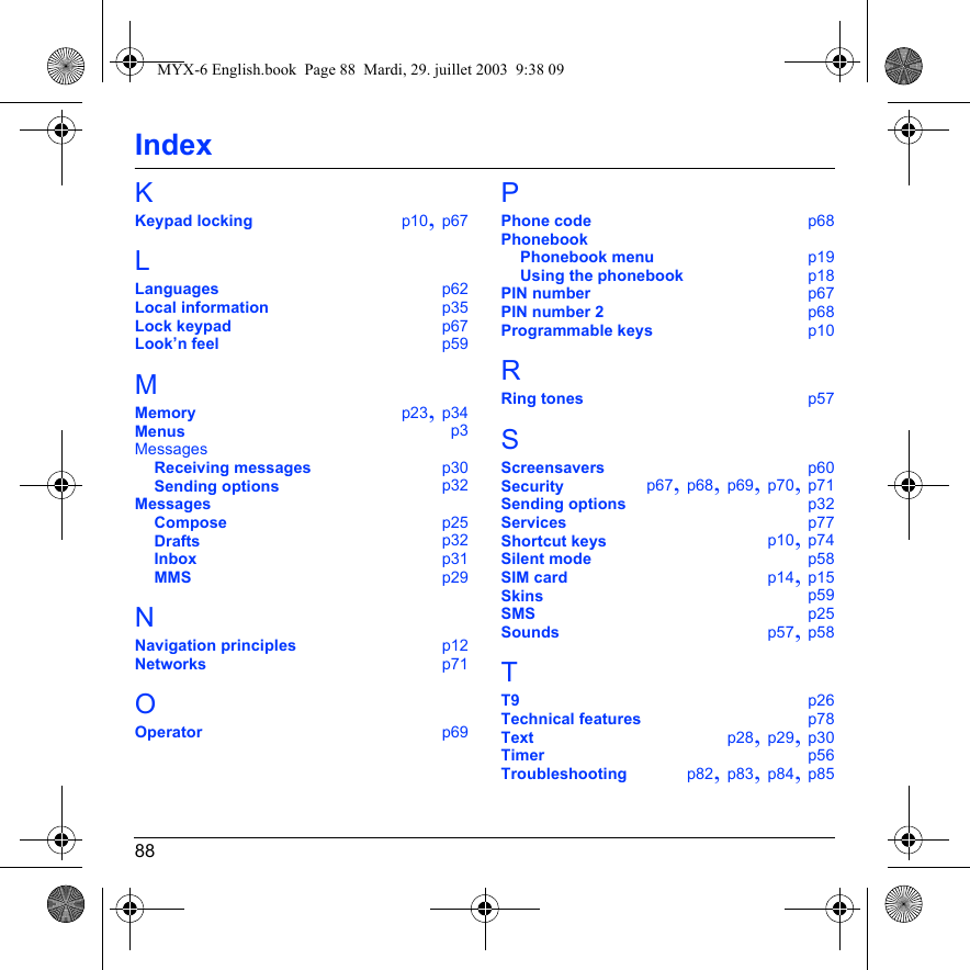 88IndexKKeypad locking p10, p67LLanguages p62Local information p35Lock keypad p67Look’n feel p59MMemory p23, p34Menus p3MessagesReceiving messages p30Sending options p32MessagesCompose p25Drafts p32Inbox p31MMS p29NNavigation principles p12Networks p71OOperator p69PPhone code p68PhonebookPhonebook menu p19Using the phonebook p18PIN number p67PIN number 2 p68Programmable keys p10RRing tones p57SScreensavers p60Security p67, p68, p69, p70, p71Sending options p32Services p77Shortcut keys p10, p74Silent mode p58SIM card p14, p15Skins p59SMS p25Sounds p57, p58TT9 p26Technical features p78Text p28, p29, p30Timer p56Troubleshooting p82, p83, p84, p85MYX-6 English.book  Page 88  Mardi, 29. juillet 2003  9:38 09